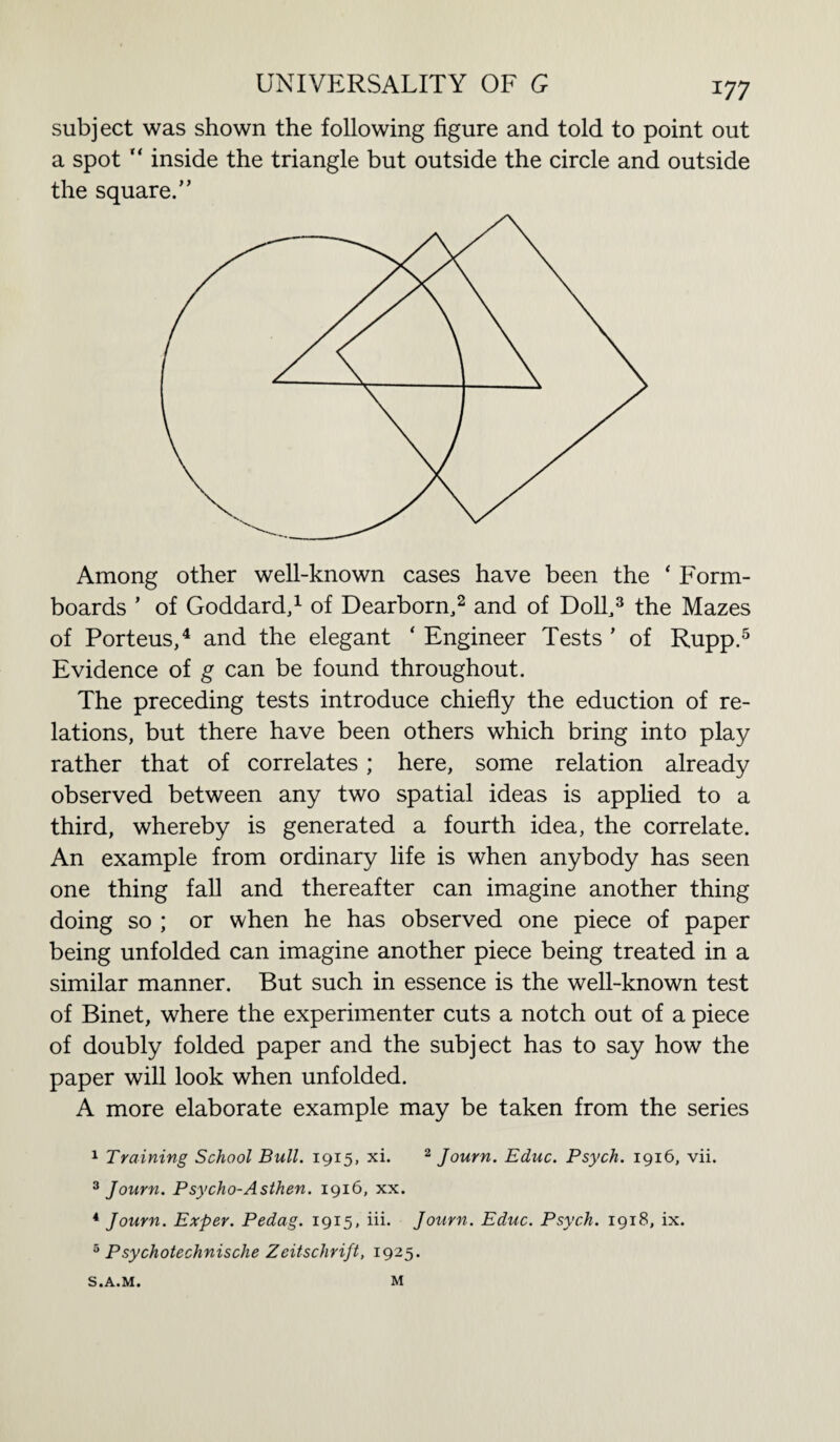subject was shown the following figure and told to point out a spot “ inside the triangle but outside the circle and outside the square.” Among other well-known cases have been the ‘ Form- boards ’ of Goddard,1 of Dearborn,2 and of Doll,3 the Mazes of Porteus,4 and the elegant ‘ Engineer Tests ' of Rupp.5 Evidence of g can be found throughout. The preceding tests introduce chiefly the eduction of re¬ lations, but there have been others which bring into play rather that of correlates; here, some relation already observed between any two spatial ideas is applied to a third, whereby is generated a fourth idea, the correlate. An example from ordinary life is when anybody has seen one thing fall and thereafter can imagine another thing doing so ; or when he has observed one piece of paper being unfolded can imagine another piece being treated in a similar manner. But such in essence is the well-known test of Binet, where the experimenter cuts a notch out of a piece of doubly folded paper and the subject has to say how the paper will look when unfolded. A more elaborate example may be taken from the series 1 Training School Bull. 1915, xi. 2 Journ. Educ. Psych. 1916, vii. 3 Journ. Psycho-Asthen. 1916, xx. 4 Journ. Exper. Pedag. 1915. iii. Journ. Educ. Psych. 1918, ix. 5 Psychotechnische Zeitschrift, 1925. S.A.M. M