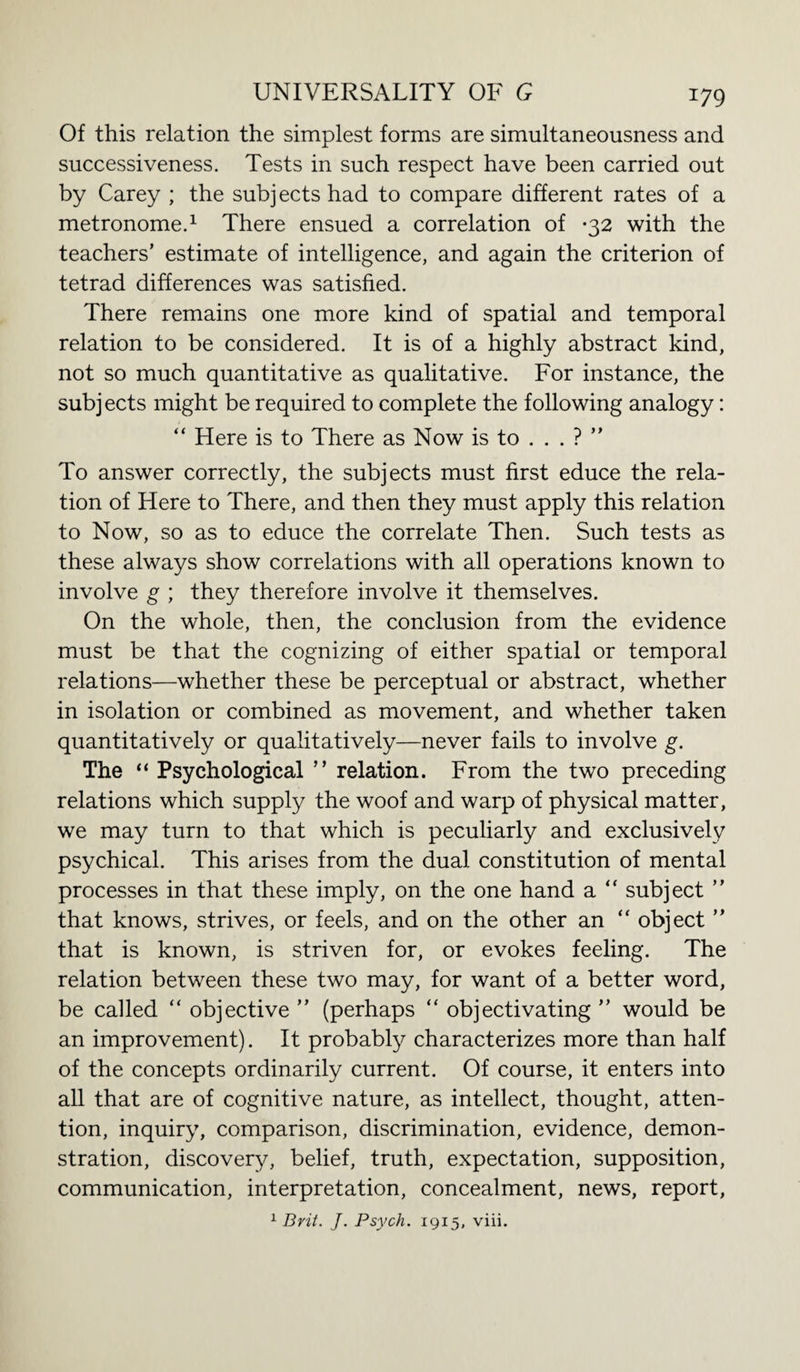 Of this relation the simplest forms are simultaneousness and successiveness. Tests in such respect have been carried out by Carey ; the subj ects had to compare different rates of a metronome.1 There ensued a correlation of -32 with the teachers’ estimate of intelligence, and again the criterion of tetrad differences was satisfied. There remains one more kind of spatial and temporal relation to be considered. It is of a highly abstract kind, not so much quantitative as qualitative. For instance, the subjects might be required to complete the following analogy: “ Here is to There as Now is to . . . ? ” To answer correctly, the subjects must first educe the rela¬ tion of Here to There, and then they must apply this relation to Now, so as to educe the correlate Then. Such tests as these always show correlations with all operations known to involve g ; they therefore involve it themselves. On the whole, then, the conclusion from the evidence must be that the cognizing of either spatial or temporal relations—whether these be perceptual or abstract, whether in isolation or combined as movement, and whether taken quantitatively or qualitatively—never fails to involve g. The “ Psychological ” relation. From the two preceding relations which supply the woof and warp of physical matter, we may turn to that which is peculiarly and exclusively psychical. This arises from the dual constitution of mental processes in that these imply, on the one hand a “ subject ” that knows, strives, or feels, and on the other an “ object ” that is known, is striven for, or evokes feeling. The relation between these two may, for want of a better word, be called “ objective ” (perhaps “ objectivating ” would be an improvement). It probably characterizes more than half of the concepts ordinarily current. Of course, it enters into all that are of cognitive nature, as intellect, thought, atten¬ tion, inquiry, comparison, discrimination, evidence, demon¬ stration, discovery, belief, truth, expectation, supposition, communication, interpretation, concealment, news, report, 1 Brit. J. Psych. 1915, viii.