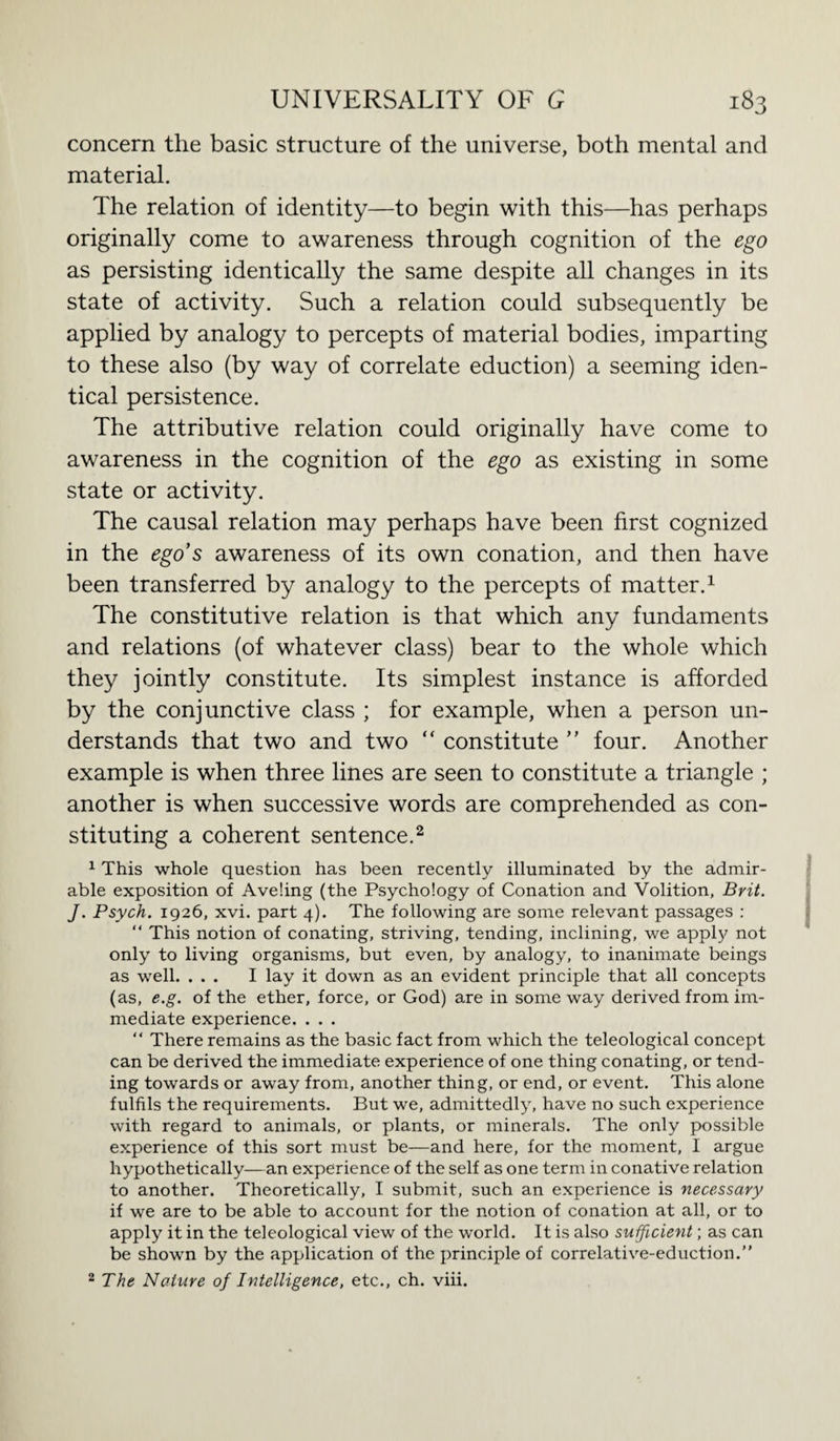 concern the basic structure of the universe, both mental and material. The relation of identity—to begin with this—has perhaps originally come to awareness through cognition of the ego as persisting identically the same despite all changes in its state of activity. Such a relation could subsequently be applied by analogy to percepts of material bodies, imparting to these also (by way of correlate eduction) a seeming iden¬ tical persistence. The attributive relation could originally have come to awareness in the cognition of the ego as existing in some state or activity. The causal relation may perhaps have been first cognized in the ego’s awareness of its own conation, and then have been transferred by analogy to the percepts of matter.1 The constitutive relation is that which any fundaments and relations (of whatever class) bear to the whole which they jointly constitute. Its simplest instance is afforded by the conjunctive class ; for example, when a person un¬ derstands that two and two “ constitute ” four. Another example is when three lines are seen to constitute a triangle ; another is when successive words are comprehended as con¬ stituting a coherent sentence.2 1 This whole question has been recently illuminated by the admir¬ able exposition of Aveling (the Psychology of Conation and Volition, Brit. J. Psych. 1926, xvi. part 4). The following are some relevant passages : “ This notion of conating, striving, tending, inclining, we apply not only to living organisms, but even, by analogy, to inanimate beings as well. ... I lay it down as an evident principle that all concepts (as, e.g. of the ether, force, or God) are in some way derived from im¬ mediate experience. . . . “ There remains as the basic fact from which the teleological concept can be derived the immediate experience of one thing conating, or tend¬ ing towards or away from, another thing, or end, or event. This alone fulfils the requirements. But we, admittedly, have no such experience with regard to animals, or plants, or minerals. The only possible experience of this sort must be—and here, for the moment, I argue hypothetically—an experience of the self as one term in conative relation to another. Theoretically, I submit, such an experience is necessary if we are to be able to account for the notion of conation at all, or to apply it in the teleological view of the world. It is also sufficient; as can be shown by the application of the principle of correlative-eduction.”