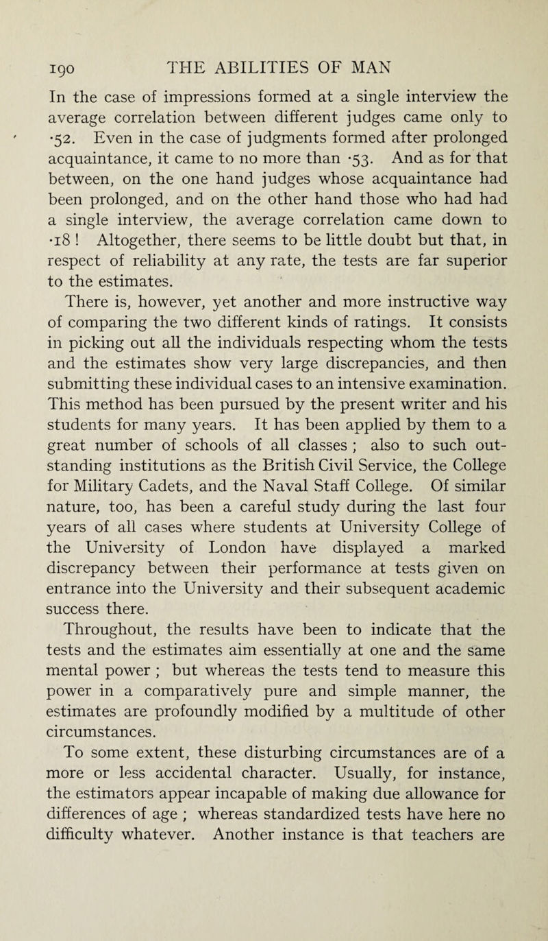 In the case of impressions formed at a single interview the average correlation between different judges came only to •52. Even in the case of judgments formed after prolonged acquaintance, it came to no more than *53. And as for that between, on the one hand judges whose acquaintance had been prolonged, and on the other hand those who had had a single interview, the average correlation came down to •18 ! Altogether, there seems to be little doubt but that, in respect of reliability at any rate, the tests are far superior to the estimates. There is, however, yet another and more instructive way of comparing the two different kinds of ratings. It consists in picking out all the individuals respecting whom the tests and the estimates show very large discrepancies, and then submitting these individual cases to an intensive examination. This method has been pursued by the present writer and his students for many years. It has been applied by them to a great number of schools of all classes ; also to such out¬ standing institutions as the British Civil Service, the College for Military Cadets, and the Naval Staff College. Of similar nature, too, has been a careful study during the last four years of all cases where students at University College of the University of London have displayed a marked discrepancy between their performance at tests given on entrance into the University and their subsequent academic success there. Throughout, the results have been to indicate that the tests and the estimates aim essentially at one and the same mental power ; but whereas the tests tend to measure this power in a comparatively pure and simple manner, the estimates are profoundly modified by a multitude of other circumstances. To some extent, these disturbing circumstances are of a more or less accidental character. Usually, for instance, the estimators appear incapable of making due allowance for differences of age ; whereas standardized tests have here no difficulty whatever. Another instance is that teachers are