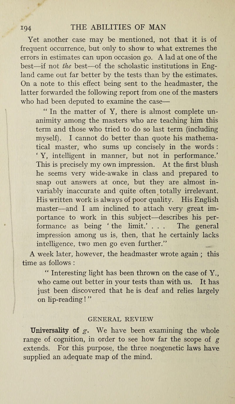 Yet another case may be mentioned, not that it is of frequent occurrence, but only to show to what extremes the errors in estimates can upon occasion go. A lad at one of the best—if not the best—of the scholastic institutions in Eng¬ land came out far better by the tests than by the estimates. On a note to this effect being sent to the headmaster, the latter forwarded the following report from one of the masters who had been deputed to examine the case— “ In the matter of Y, there is almost complete un¬ animity among the masters who are teaching him this term and those who tried to do so last term (including myself). I cannot do better than quote his mathema¬ tical master, who sums up concisely in the words : ‘ Y, intelligent in manner, but not in performance.’ This is precisely my own impression. At the first blush he seems very wide-awake in class and prepared to snap out answers at once, but they are almost in¬ variably inaccurate and quite often totally irrelevant. His written work is always of poor quality. His English master—and I am inclined to attach very great im¬ portance to work in this subject—describes his per¬ formance as being ‘ the limit.’ . . . The general impression among us is, then, that he certainly lacks intelligence, two men go even further.” A week later, however, the headmaster wrote again ; this time as follows : “ Interesting light has been thrown on the case of Y., who came out better in your tests than with us. It has just been discovered that he is deaf and relies largely on lip-reading! ” GENERAL REVIEW Universality of g. We have been examining the whole range of cognition, in order to see how far the scope of g extends. For this purpose, the three noegenetic laws have supplied an adequate map of the mind.