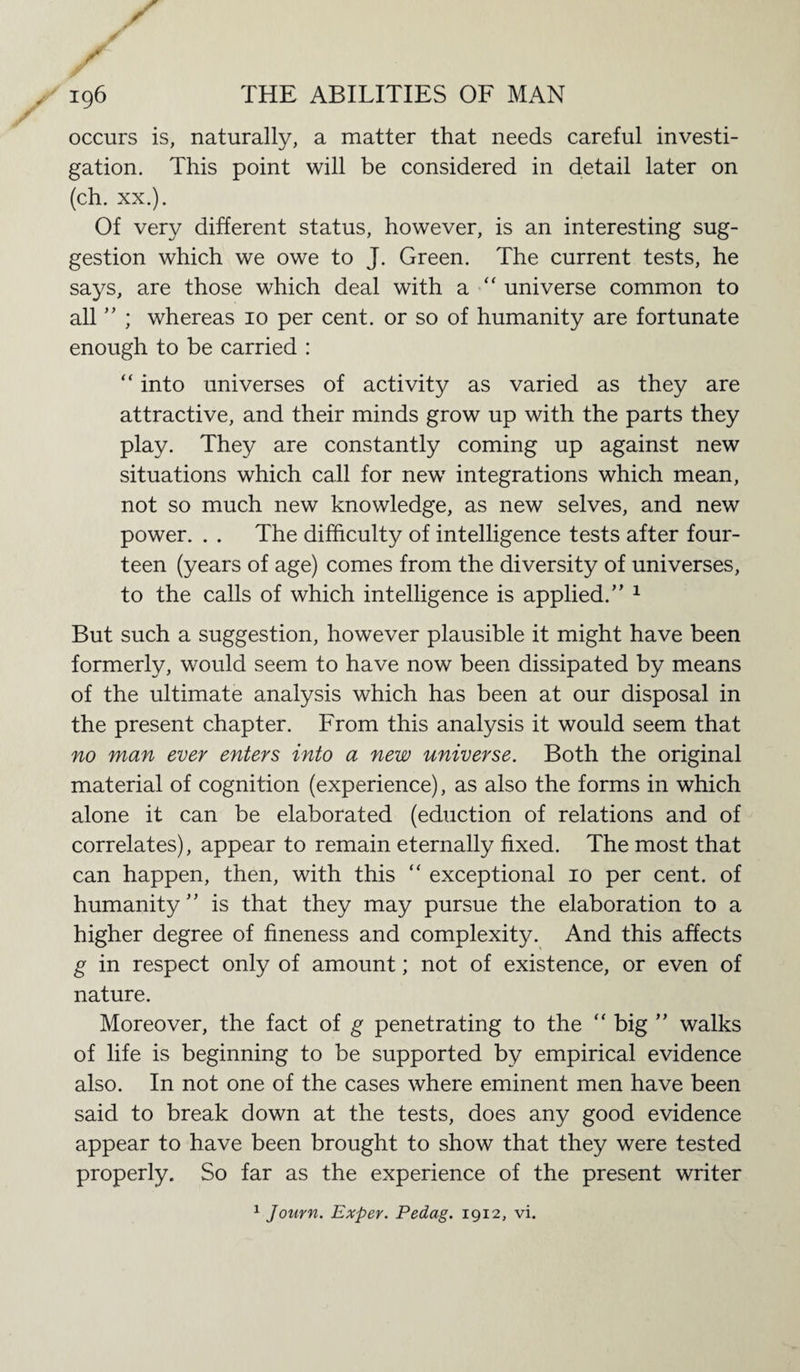 occurs is, naturally, a matter that needs careful investi¬ gation. This point will be considered in detail later on (ch. xx.). Of very different status, however, is an interesting sug¬ gestion which we owe to J. Green. The current tests, he says, are those which deal with a “ universe common to all ” ; whereas 10 per cent, or so of humanity are fortunate enough to be carried : “ into universes of activity as varied as they are attractive, and their minds grow up with the parts they play. They are constantly coming up against new situations which call for new integrations which mean, not so much new knowledge, as new selves, and new power. . . The difficulty of intelligence tests after four¬ teen (years of age) comes from the diversity of universes, to the calls of which intelligence is applied.” 1 But such a suggestion, however plausible it might have been formerly, would seem to have now been dissipated by means of the ultimate analysis which has been at our disposal in the present chapter. From this analysis it would seem that no man ever enters into a new universe. Both the original material of cognition (experience), as also the forms in which alone it can be elaborated (eduction of relations and of correlates), appear to remain eternally fixed. The most that can happen, then, with this “ exceptional 10 per cent, of humanity” is that they may pursue the elaboration to a higher degree of fineness and complexity. And this affects g in respect only of amount; not of existence, or even of nature. Moreover, the fact of g penetrating to the “ big ” walks of life is beginning to be supported by empirical evidence also. In not one of the cases where eminent men have been said to break down at the tests, does any good evidence appear to have been brought to show that they were tested properly. So far as the experience of the present writer 1 Journ. Exper. Pedag. 1912, vi.
