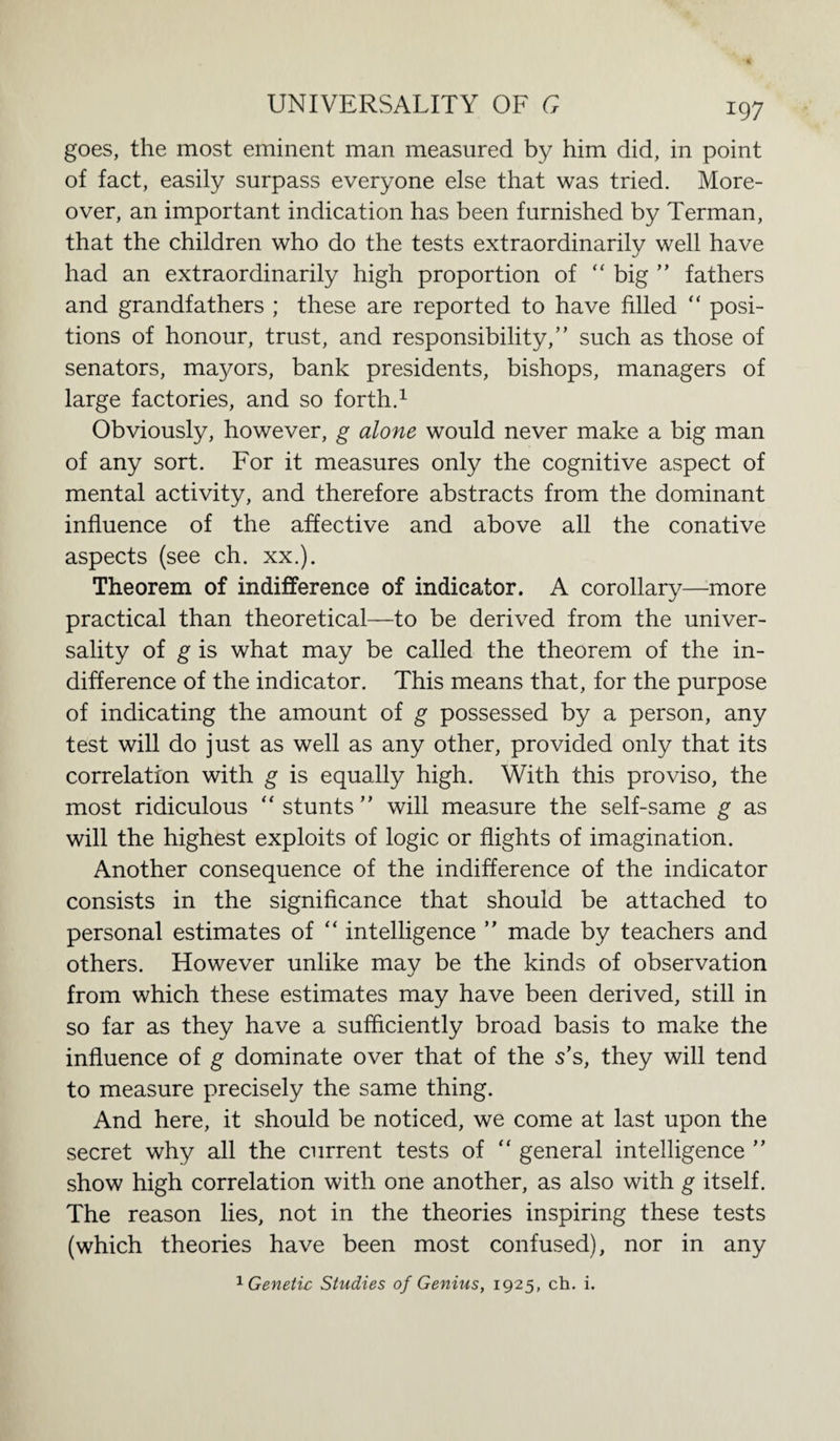 goes, the most eminent man measured by him did, in point of fact, easily surpass everyone else that was tried. More¬ over, an important indication has been furnished by Terman, that the children who do the tests extraordinarily well have had an extraordinarily high proportion of “ big ” fathers and grandfathers ; these are reported to have filled “ posi¬ tions of honour, trust, and responsibility,” such as those of senators, mayors, bank presidents, bishops, managers of large factories, and so forth.1 Obviously, however, g alone would never make a big man of any sort. For it measures only the cognitive aspect of mental activity, and therefore abstracts from the dominant influence of the affective and above all the conative aspects (see ch. xx.). Theorem of indifference of indicator. A corollary—more practical than theoretical—to be derived from the univer¬ sality of g is what may be called the theorem of the in¬ difference of the indicator. This means that, for the purpose of indicating the amount of g possessed by a person, any test will do just as well as any other, provided only that its correlation with g is equally high. With this proviso, the most ridiculous “stunts” will measure the self-same g as will the highest exploits of logic or flights of imagination. Another consequence of the indifference of the indicator consists in the significance that should be attached to personal estimates of “ intelligence ” made by teachers and others. However unlike may be the kinds of observation from which these estimates may have been derived, still in so far as they have a sufficiently broad basis to make the influence of g dominate over that of the s’s, they will tend to measure precisely the same thing. And here, it should be noticed, we come at last upon the secret why all the current tests of “ general intelligence ” show high correlation with one another, as also with g itself. The reason lies, not in the theories inspiring these tests (which theories have been most confused), nor in any 1 Genetic Studies of Genius, 1925, ch. i.
