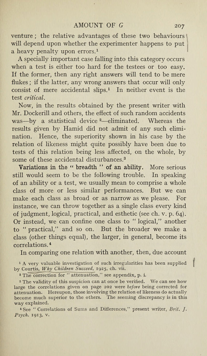 venture ; the relative advantages of these two behaviours will depend upon whether the experimenter happens to put a heavy penalty upon errors.1 A specially important case falling into this category occurs when a test is either too hard for the testees or too easy. If the former, then any right answers will tend to be mere flukes; if the latter, any wrong answers that occur will only consist of mere accidental slips.1 In neither event is the test critical. Now, in the results obtained by the present writer with Mr. Dockerill and others, the effect of such random accidents was—by a statistical device 2—eliminated. Whereas the results given by Hamid did not admit of any such elimi¬ nation. Hence, the superiority shown in his case by the relation of likeness might quite possibly have been due to tests of this relation being less affected, on the whole, by some of these accidental disturbances.3 Variations in the “ breadth ” of an ability. More serious still would seem to be the following trouble. In speaking of an ability or a test, we usually mean to comprise a whole class of more or less similar performances. But we can make each class as broad or as narrow as we please. For instance, we can throw together as a single class every kind of judgment, logical, practical, and esthetic (see ch. v. p. 64). Or instead, we can confine one class to “ logical,’’ another to “ practical,” and so on. But the broader we make a class (other things equal), the larger, in general, become its correlations.4 In comparing one relation with another, then, due account 1 A very valuable investigation of such irregularities has been supplied by Courtis, Why Children Succeed, 1925, ch. vii. 2 The correction for “ attenuation,” see appendix, p. i. 3 The validity of this suspicion can at once be verified. We can see how large the correlations given on page 202 were before being corrected for attenuation. Hereupon, those involving the relation of likeness do actually become much superior to the others. The seeming discrepancy is in this way explained. 4 See “ Correlations of Sums and Differences,” present writer, Brit, /. Psych. 1913, v.