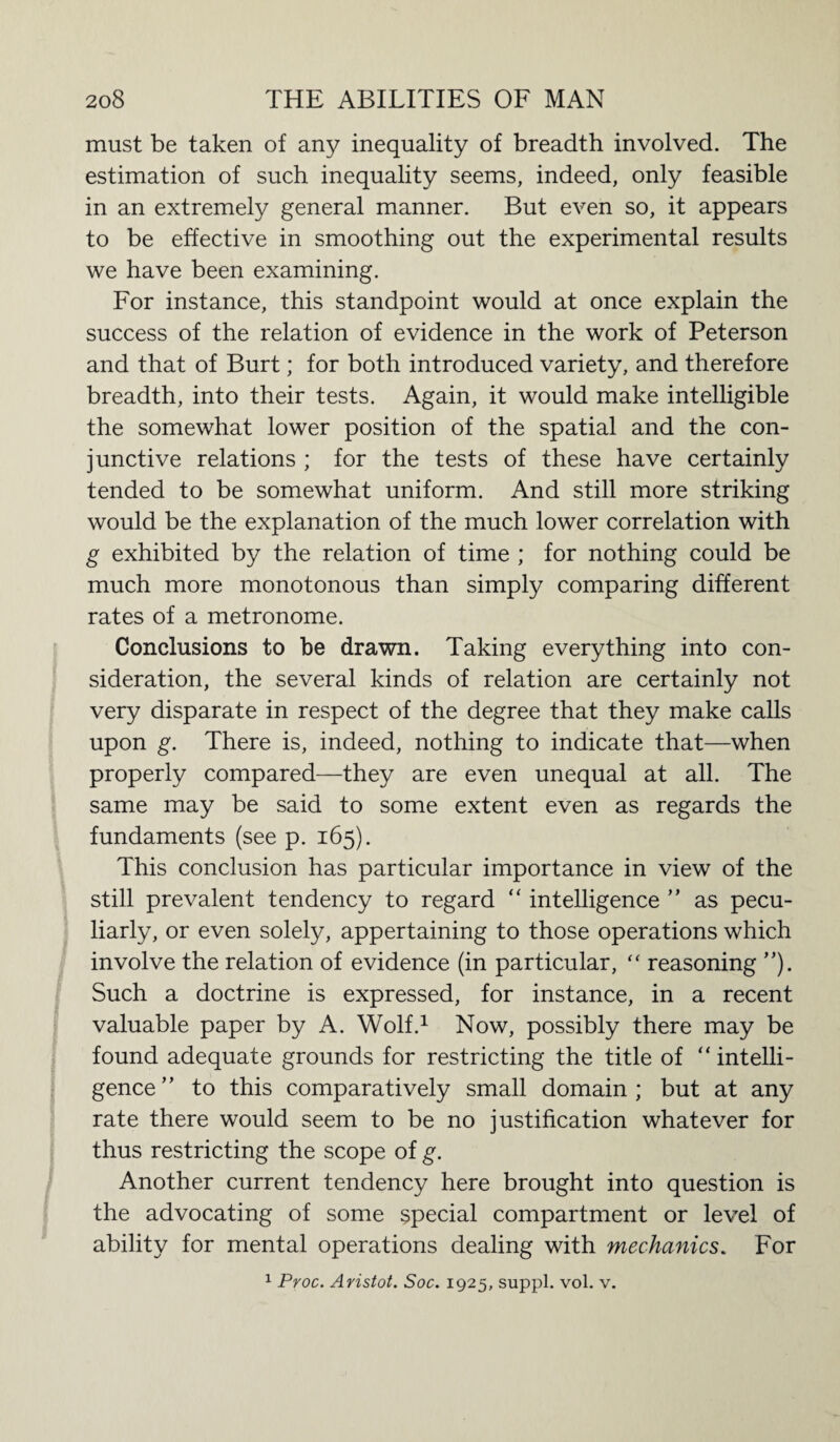 must be taken of any inequality of breadth involved. The estimation of such inequality seems, indeed, only feasible in an extremely general manner. But even so, it appears to be effective in smoothing out the experimental results we have been examining. For instance, this standpoint would at once explain the success of the relation of evidence in the work of Peterson and that of Burt; for both introduced variety, and therefore breadth, into their tests. Again, it would make intelligible the somewhat lower position of the spatial and the con¬ junctive relations ; for the tests of these have certainly tended to be somewhat uniform. And still more striking would be the explanation of the much lower correlation with g exhibited by the relation of time ; for nothing could be much more monotonous than simply comparing different rates of a metronome. Conclusions to be drawn. Taking everything into con¬ sideration, the several kinds of relation are certainly not very disparate in respect of the degree that they make calls upon g. There is, indeed, nothing to indicate that—when properly compared—they are even unequal at all. The same may be said to some extent even as regards the fundaments (see p. 165). This conclusion has particular importance in view of the still prevalent tendency to regard “ intelligence ” as pecu¬ liarly, or even solely, appertaining to those operations which involve the relation of evidence (in particular, “ reasoning Such a doctrine is expressed, for instance, in a recent valuable paper by A. Wolf.1 Now, possibly there may be found adequate grounds for restricting the title of ‘‘intelli¬ gence” to this comparatively small domain; but at any rate there would seem to be no justification whatever for thus restricting the scope of g. Another current tendency here brought into question is the advocating of some special compartment or level of ability for mental operations dealing with mechanics. For 1 Proc. Aristot. Soc. 1925, suppl. vol. v.