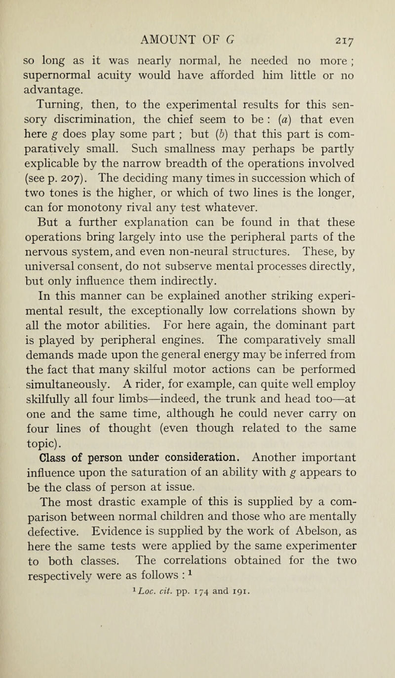 so long as it was nearly normal, he needed no more; supernormal acuity would have afforded him little or no advantage. Turning, then, to the experimental results for this sen¬ sory discrimination, the chief seem to be : (a) that even here g does play some part; but (b) that this part is com¬ paratively small. Such smallness may perhaps be partly explicable by the narrow breadth of the operations involved (see p. 207). The deciding many times in succession which of two tones is the higher, or which of two lines is the longer, can for monotony rival any test whatever. But a further explanation can be found in that these operations bring largely into use the peripheral parts of the nervous system, and even non-neural structures. These, by universal consent, do not subserve mental processes directly, but only influence them indirectly. In this manner can be explained another striking experi¬ mental result, the exceptionally low correlations shown by all the motor abilities. For here again, the dominant part is played by peripheral engines. The comparatively small demands made upon the general energy may be inferred from the fact that many skilful motor actions can be performed simultaneously. A rider, for example, can quite well employ skilfully all four limbs—indeed, the trunk and head too—at one and the same time, although he could never carry on four lines of thought (even though related to the same topic). Class of person under consideration. Another important influence upon the saturation of an ability with g appears to be the class of person at issue. The most drastic example of this is supplied by a com¬ parison between normal children and those who are mentally defective. Evidence is supplied by the work of Abelson, as here the same tests were applied by the same experimenter to both classes. The correlations obtained for the two respectively were as follows :1 1 Loc. cit. pp. 174 and 191.