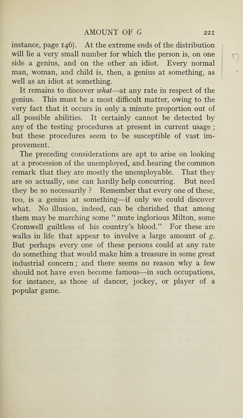 instance, page 146). At the extreme ends of the distribution will lie a very small number for which the person is, on one side a genius, and on the other an idiot. Every normal man, woman, and child is, then, a genius at something, as well as an idiot at something. It remains to discover what—at any rate in respect of the genius. This must be a most difficult matter, owing to the very fact that it occurs in only a minute proportion out of all possible abilities. It certainly cannot be detected by any of the testing procedures at present in current usage ; but these procedures seem to be susceptible of vast im¬ provement. The preceding considerations are apt to arise on looking at a procession of the unemployed, and hearing the common remark that they are mostly the unemployable. That they are so actually, one can hardly help concurring. But need they be so necessarily ? Remember that every one of these, too, is a genius at something—if only we could discover what. No illusion, indeed, can be cherished that among them may be marching some “ mute inglorious Milton, some Cromwell guiltless of his country’s blood.” For these are walks in life that appear to involve a large amount of g. But perhaps every one of these persons could at any rate do something that would make him a treasure in some great industrial concern; and there seems no reason why a few should not have even become famous—in such occupations, for instance, as those of dancer, jockey, or player of a popular game.