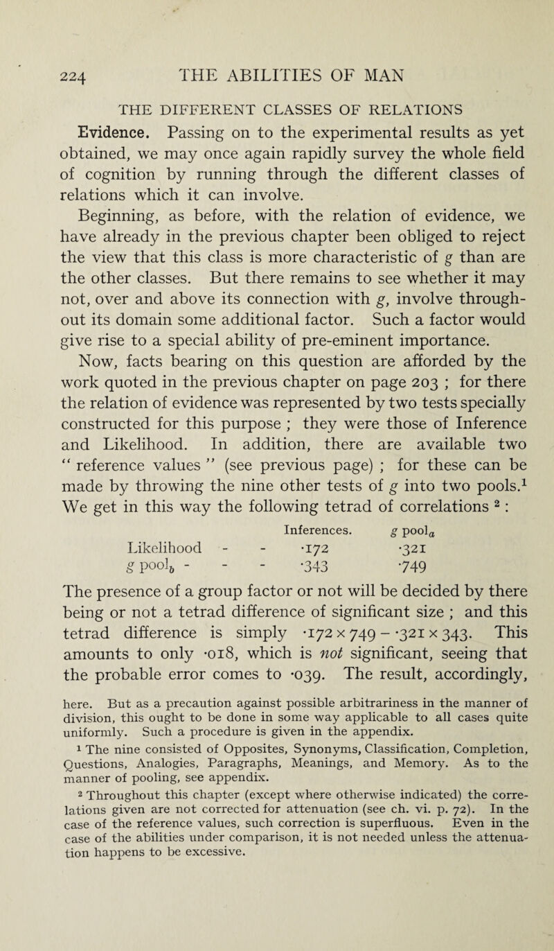 THE DIFFERENT CLASSES OF RELATIONS Evidence. Passing on to the experimental results as yet obtained, we may once again rapidly survey the whole field of cognition by running through the different classes of relations which it can involve. Beginning, as before, with the relation of evidence, we have already in the previous chapter been obliged to reject the view that this class is more characteristic of g than are the other classes. But there remains to see whether it may not, over and above its connection with g, involve through¬ out its domain some additional factor. Such a factor would give rise to a special ability of pre-eminent importance. Now, facts bearing on this question are afforded by the work quoted in the previous chapter on page 203 ; for there the relation of evidence was represented by two tests specially constructed for this purpose ; they were those of Inference and Likelihood. In addition, there are available two “ reference values ” (see previous page) ; for these can be made by throwing the nine other tests of g into two pools.1 We get in this way the following tetrad of correlations 2: Inferences. g pool Likelihood •172 •321 gpool& - •343 749 The presence of a group factor or not will be decided by there being or not a tetrad difference of significant size ; and this tetrad difference is simply -172 x 749 - -321 x 343. This amounts to only *018, which is not significant, seeing that the probable error comes to -039. The result, accordingly, here. But as a precaution against possible arbitrariness in the manner of division, this ought to be done in some way applicable to all cases quite uniformly. Such a procedure is given in the appendix. 1 The nine consisted of Opposites, Synonyms, Classification, Completion, Questions, Analogies, Paragraphs, Meanings, and Memory. As to the manner of pooling, see appendix. 2 Throughout this chapter (except where otherwise indicated) the corre¬ lations given are not corrected for attenuation (see ch. vi. p. 72). In the case of the reference values, such correction is superfluous. Even in the case of the abilities under comparison, it is not needed unless the attenua¬ tion happens to be excessive.