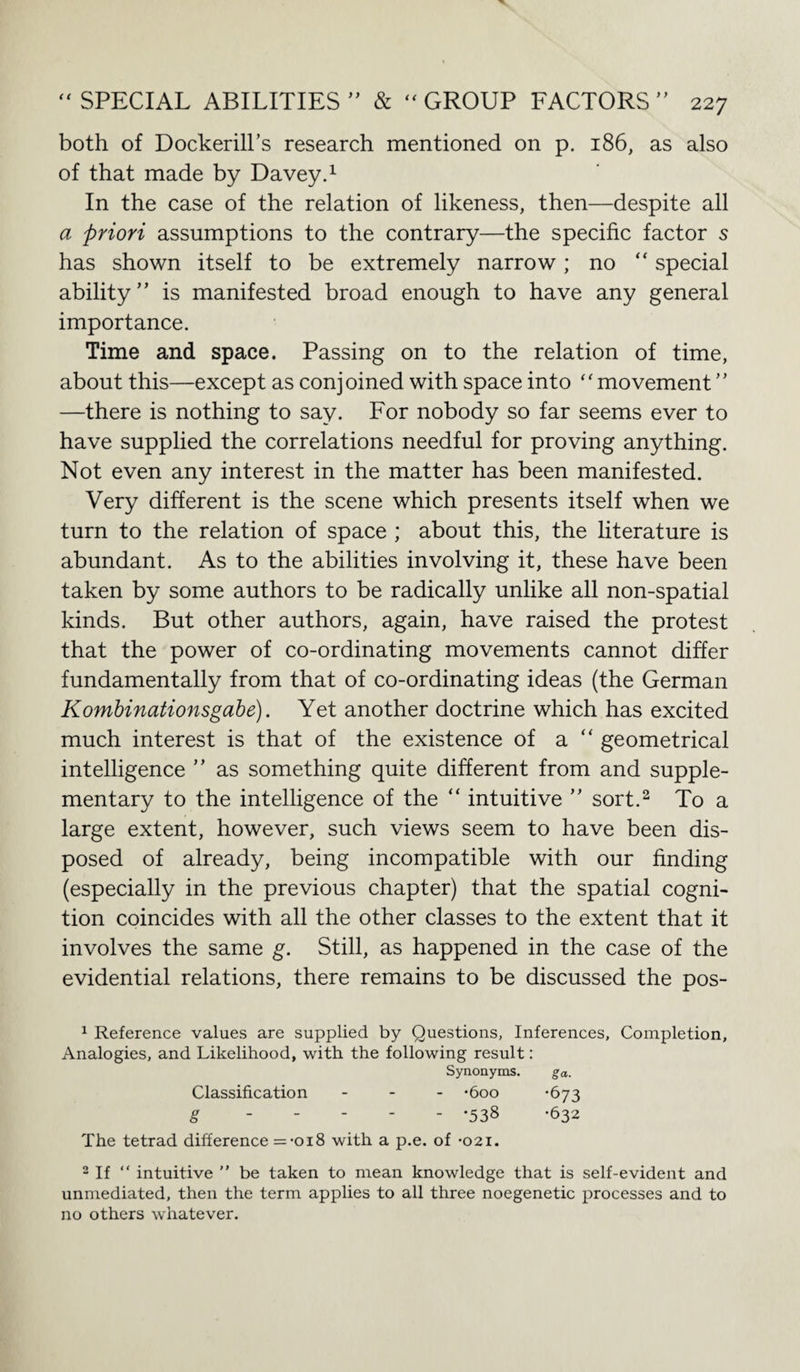 both of Dockerill’s research mentioned on p. 186, as also of that made by Davey.1 In the case of the relation of likeness, then—despite all a priori assumptions to the contrary—the specific factor 5 has shown itself to be extremely narrow; no “ special ability” is manifested broad enough to have any general importance. Time and space. Passing on to the relation of time, about this—except as conjoined with space into “movement ” —there is nothing to say. For nobody so far seems ever to have supplied the correlations needful for proving anything. Not even any interest in the matter has been manifested. Very different is the scene which presents itself when we turn to the relation of space ; about this, the literature is abundant. As to the abilities involving it, these have been taken by some authors to be radically unlike all non-spatial kinds. But other authors, again, have raised the protest that the power of co-ordinating movements cannot differ fundamentally from that of co-ordinating ideas (the German Kombinationsgabe). Yet another doctrine which has excited much interest is that of the existence of a “ geometrical intelligence ” as something quite different from and supple¬ mentary to the intelligence of the “ intuitive ” sort.2 To a large extent, however, such views seem to have been dis¬ posed of already, being incompatible with our finding (especially in the previous chapter) that the spatial cogni¬ tion coincides with all the other classes to the extent that it involves the same g. Still, as happened in the case of the evidential relations, there remains to be discussed the pos- 1 Reference values are supplied by Questions, Inferences, Completion, Analogies, and Likelihood, with the following result: Synonyms. ga. Classification ... -600 -673 g ----- .538 -632 The tetrad difference =-oi8 with a p.e. of -021. 2 If “ intuitive ” be taken to mean knowledge that is self-evident and unmediated, then the term applies to all three noegenetic processes and to no others whatever.