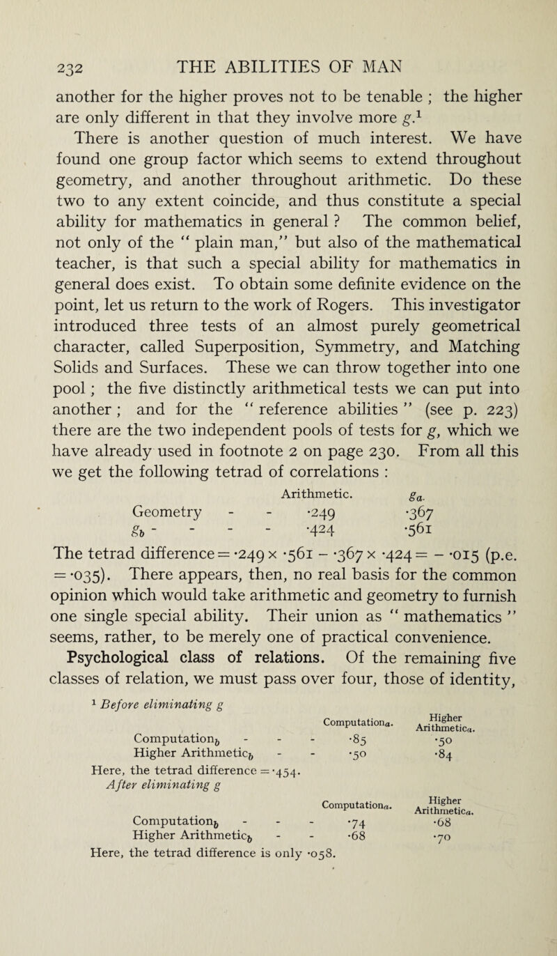 another for the higher proves not to be tenable ; the higher are only different in that they involve more g.1 There is another question of much interest. We have found one group factor which seems to extend throughout geometry, and another throughout arithmetic. Do these two to any extent coincide, and thus constitute a special ability for mathematics in general ? The common belief, not only of the “ plain man/’ but also of the mathematical teacher, is that such a special ability for mathematics in general does exist. To obtain some definite evidence on the point, let us return to the work of Rogers. This investigator introduced three tests of an almost purely geometrical character, called Superposition, Symmetry, and Matching Solids and Surfaces. These we can throw together into one pool; the five distinctly arithmetical tests we can put into another ; and for the “ reference abilities ” (see p. 223) there are the two independent pools of tests for g, which we have already used in footnote 2 on page 230. From all this we get the following tetrad of correlations : Arithmetic. 8a. Geometry •249 •367 &5  •424 •561 The tetrad difference = *249 x -561 - -367 x -424= - -015 (p.e. — *°35). There appears, then, no real basis for the common opinion which would take arithmetic and geometry to furnish one single special ability. Their union as “ mathematics ” seems, rather, to be merely one of practical convenience. Psychological class of relations. Of the remaining five classes of relation, we must pass over four, those of identity, 1 Before eliminating g Computationa. Higher Arithmetic™. Computation^, •85 •50 Higher Arithmetic^, •50 •84 Here, the tetrad difference = -454. After eliminating g Computational. Higher Arithmetic™. Computation^ *74 •68 Higher Arithmetic*, •68 •70 Here, the tetrad difference is only *058.