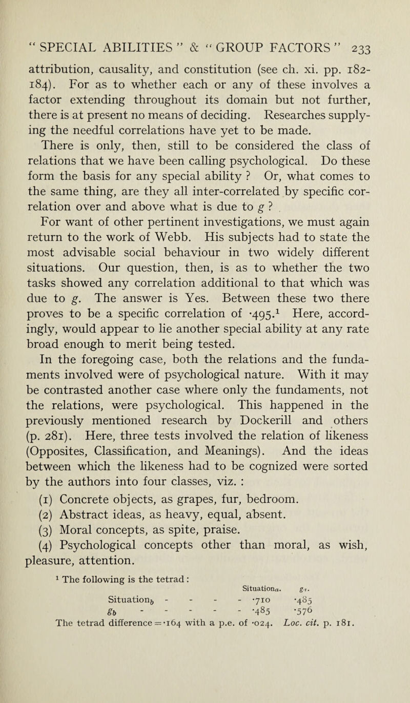 attribution, causality, and constitution (see ch. xi. pp. 182- 184). For as to whether each or any of these involves a factor extending throughout its domain but not further, there is at present no means of deciding. Researches supply¬ ing the needful correlations have yet to be made. There is only, then, still to be considered the class of relations that we have been calling psychological. Do these form the basis for any special ability ? Or, what comes to the same thing, are they all inter-correlated by specific cor¬ relation over and above what is due to g ? For want of other pertinent investigations, we must again return to the work of Webb. His subjects had to state the most advisable social behaviour in two widely different situations. Our question, then, is as to whether the two tasks showed any correlation additional to that which was due to g. The answer is Yes. Between these two there proves to be a specific correlation of -495.1 Here, accord¬ ingly, would appear to lie another special ability at any rate broad enough to merit being tested. In the foregoing case, both the relations and the funda¬ ments involved were of psychological nature. With it may be contrasted another case where only the fundaments, not the relations, were psychological. This happened in the previously mentioned research by Dockerill and others (p. 281). Here, three tests involved the relation of likeness (Opposites, Classification, and Meanings). And the ideas between which the likeness had to be cognized were sorted by the authors into four classes, viz. : (1) Concrete objects, as grapes, fur, bedroom. (2) Abstract ideas, as heavy, equal, absent. (3) Moral concepts, as spite, praise. (4) Psychological concepts other than moral, as wish, pleasure, attention. 1 The following is the tetrad : Situations. gt. Situation^ - -710 -485 gb ----- -485 -576 The tetrad difference = *164 with a p.e. of -024. Loc. cit. p. i8r.