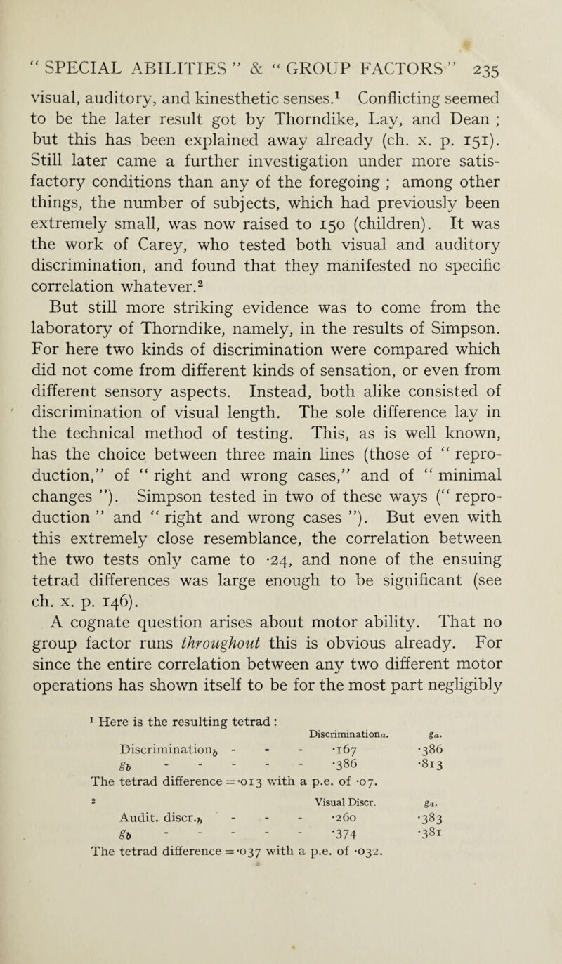 visual, auditory, and kinesthetic senses.1 Conflicting seemed to be the later result got by Thorndike, Lay, and Dean ; but this has been explained away already (ch. x. p. 151). Still later came a further investigation under more satis¬ factory conditions than any of the foregoing ; among other things, the number of subjects, which had previously been extremely small, was now raised to 150 (children). It was the work of Carey, who tested both visual and auditory discrimination, and found that they manifested no specific correlation whatever.2 But still more striking evidence was to come from the laboratory of Thorndike, namely, in the results of Simpson. For here two kinds of discrimination were compared which did not come from different kinds of sensation, or even from different sensory aspects. Instead, both alike consisted of discrimination of visual length. The sole difference lay in the technical method of testing. This, as is well known, has the choice between three main lines (those of “ repro¬ duction,” of “ right and wrong cases,” and of “ minimal changes ”). Simpson tested in two of these ways (“ repro¬ duction ” and “ right and wrong cases ”). But even with this extremely close resemblance, the correlation between the two tests only came to *24, and none of the ensuing tetrad differences was large enough to be significant (see ch. x. p. 146). A cognate question arises about motor ability. That no group factor runs throughout this is obvious already. For since the entire correlation between any two different motor operations has shown itself to be for the most part negligibly 1 Here is the resulting tetrad : Discriminationa. ga. Discrimination^, •167 •386 gb •386 •813 The tetrad difference = •013 with a p.e. of -07. 2 Visual Discr. gf Audit, discr.*, •260 •383 gb •374 •381
