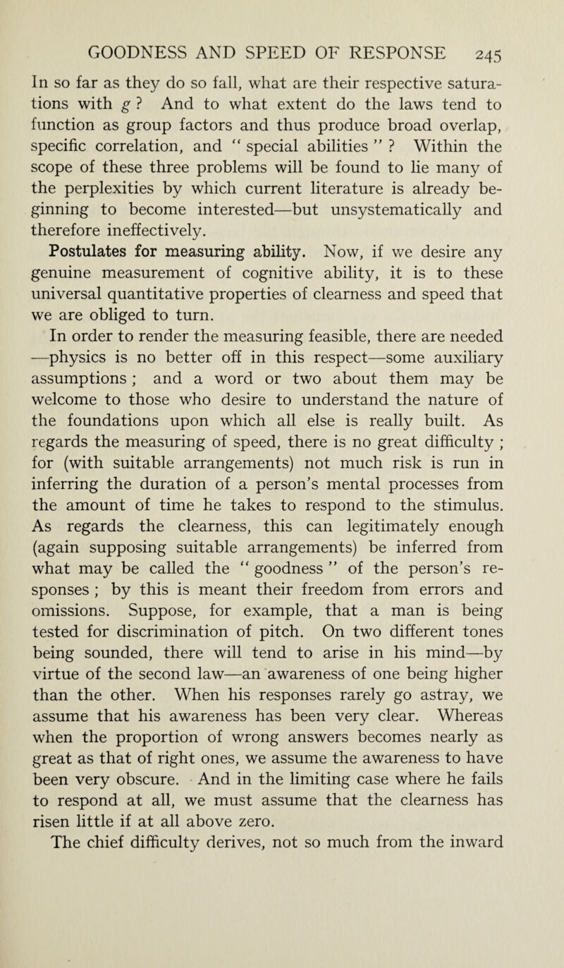 In so far as they do so fall, what are their respective satura¬ tions with g ? And to what extent do the laws tend to function as group factors and thus produce broad overlap, specific correlation, and “ special abilities ” ? Within the scope of these three problems will be found to lie many of the perplexities by which current literature is already be¬ ginning to become interested—but unsystematically and therefore ineffectively. Postulates for measuring ability. Now, if we desire any genuine measurement of cognitive ability, it is to these universal quantitative properties of clearness and speed that we are obliged to turn. In order to render the measuring feasible, there are needed —physics is no better off in this respect—some auxiliary assumptions ; and a word or two about them may be welcome to those who desire to understand the nature of the foundations upon which all else is really built. As regards the measuring of speed, there is no great difficulty ; for (with suitable arrangements) not much risk is run in inferring the duration of a person’s mental processes from the amount of time he takes to respond to the stimulus. As regards the clearness, this can legitimately enough (again supposing suitable arrangements) be inferred from what may be called the “ goodness ” of the person’s re¬ sponses ; by this is meant their freedom from errors and omissions. Suppose, for example, that a man is being tested for discrimination of pitch. On two different tones being sounded, there will tend to arise in his mind—by virtue of the second law—an awareness of one being higher than the other. When his responses rarely go astray, we assume that his awareness has been very clear. Whereas when the proportion of wrong answers becomes nearly as great as that of right ones, we assume the awareness to have been very obscure. And in the limiting case where he fails to respond at all, we must assume that the clearness has risen little if at all above zero. The chief difficulty derives, not so much from the inward
