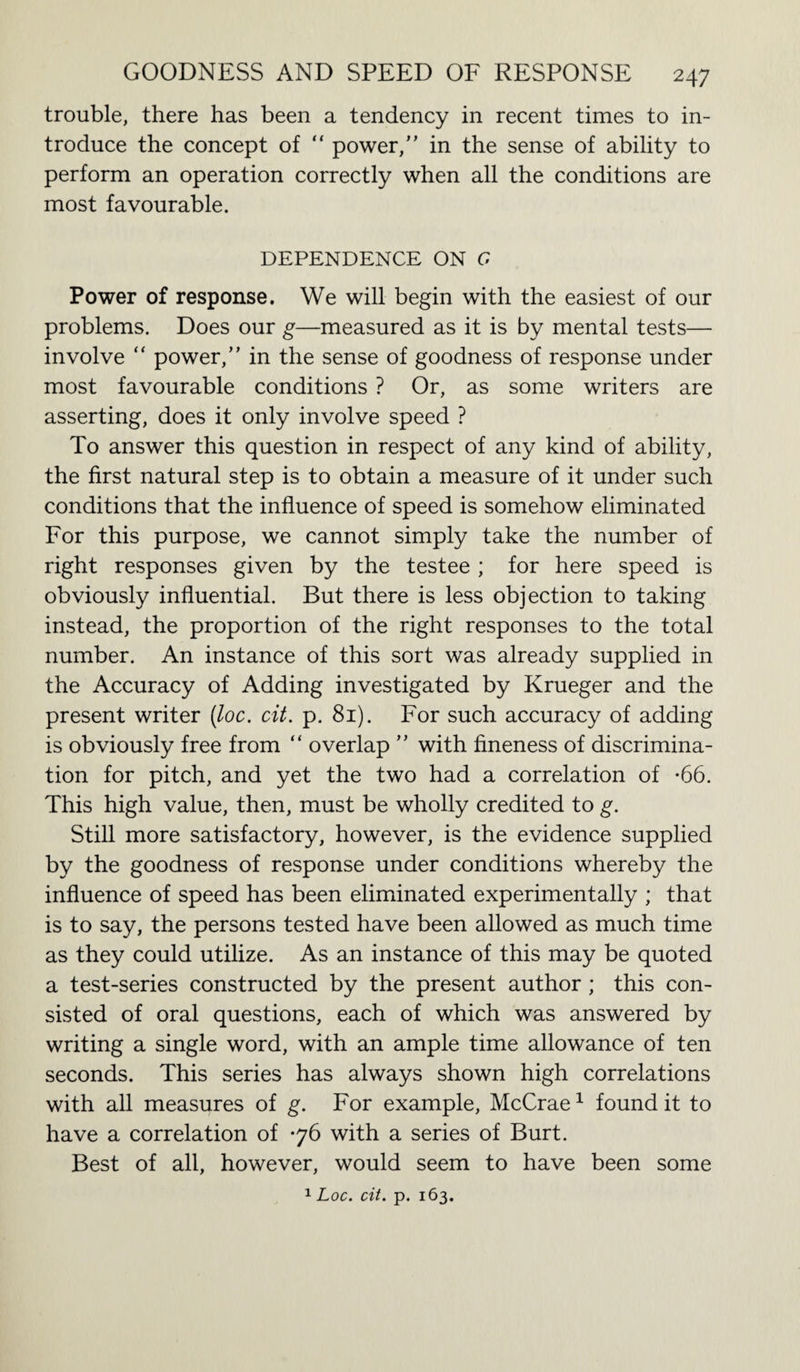 trouble, there has been a tendency in recent times to in¬ troduce the concept of “ power,” in the sense of ability to perform an operation correctly when all the conditions are most favourable. DEPENDENCE ON G Power of response. We will begin with the easiest of our problems. Does our g—measured as it is by mental tests— involve “ power,” in the sense of goodness of response under most favourable conditions ? Or, as some writers are asserting, does it only involve speed ? To answer this question in respect of any kind of ability, the first natural step is to obtain a measure of it under such conditions that the influence of speed is somehow eliminated For this purpose, we cannot simply take the number of right responses given by the testee ; for here speed is obviously influential. But there is less objection to taking instead, the proportion of the right responses to the total number. An instance of this sort was already supplied in the Accuracy of Adding investigated by Krueger and the present writer (loc. cit. p. 81). For such accuracy of adding is obviously free from “ overlap ” with fineness of discrimina¬ tion for pitch, and yet the two had a correlation of -66. This high value, then, must be wholly credited to g. Still more satisfactory, however, is the evidence supplied by the goodness of response under conditions whereby the influence of speed has been eliminated experimentally ; that is to say, the persons tested have been allowed as much time as they could utilize. As an instance of this may be quoted a test-series constructed by the present author ; this con¬ sisted of oral questions, each of which was answered by writing a single word, with an ample time allowance of ten seconds. This series has always shown high correlations with all measures of g. For example, McCrae1 found it to have a correlation of 76 with a series of Burt. Best of all, however, would seem to have been some 1 Loc. cit. p. 163.