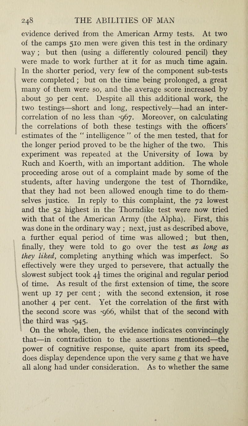 evidence derived from the American Army tests. At two of the camps 510 men were given this test in the ordinary way ; but then (using a differently coloured pencil) they were made to work further at it for as much time again. In the shorter period, very few of the component sub-tests were completed ; but on the time being prolonged, a great many of them were so, and the average score increased by about 30 per cent. Despite all this additional work, the two testings—short and long, respectively—had an inter¬ correlation of no less than -967. Moreover, on calculating the correlations of both these testings with the officers’ estimates of the “ intelligence ” of the men tested, that for the longer period proved to be the higher of the two. This experiment was repeated at the University of Iowa by Ruch and Koerth, with an important addition. The whole proceeding arose out of a complaint made by some of the students, after having undergone the test of Thorndike, that they had not been allowed enough time to do them¬ selves justice. In reply to this complaint, the 72 lowest and the 52 highest in the Thorndike test were now tried with that of the American Army (the Alpha). First, this was done in the ordinary way ; next, just as described above, a further equal period of time was allowed ; but then, finally, they were told to go over the test as long as they liked, completing anything which was imperfect. So effectively were they urged to persevere, that actually the slowest subject took 4J times the original and regular period of time. As result of the first extension of time, the score went up 17 per cent; with the second extension, it rose another 4 per cent. Yet the correlation of the first with the second score was -966, whilst that of the second with the third was -945. On the whole, then, the evidence indicates convincingly that—in contradiction to the assertions mentioned—the power of cognitive response, quite apart from its speed, does display dependence upon the very same g that we have all along had under consideration. As to whether the same