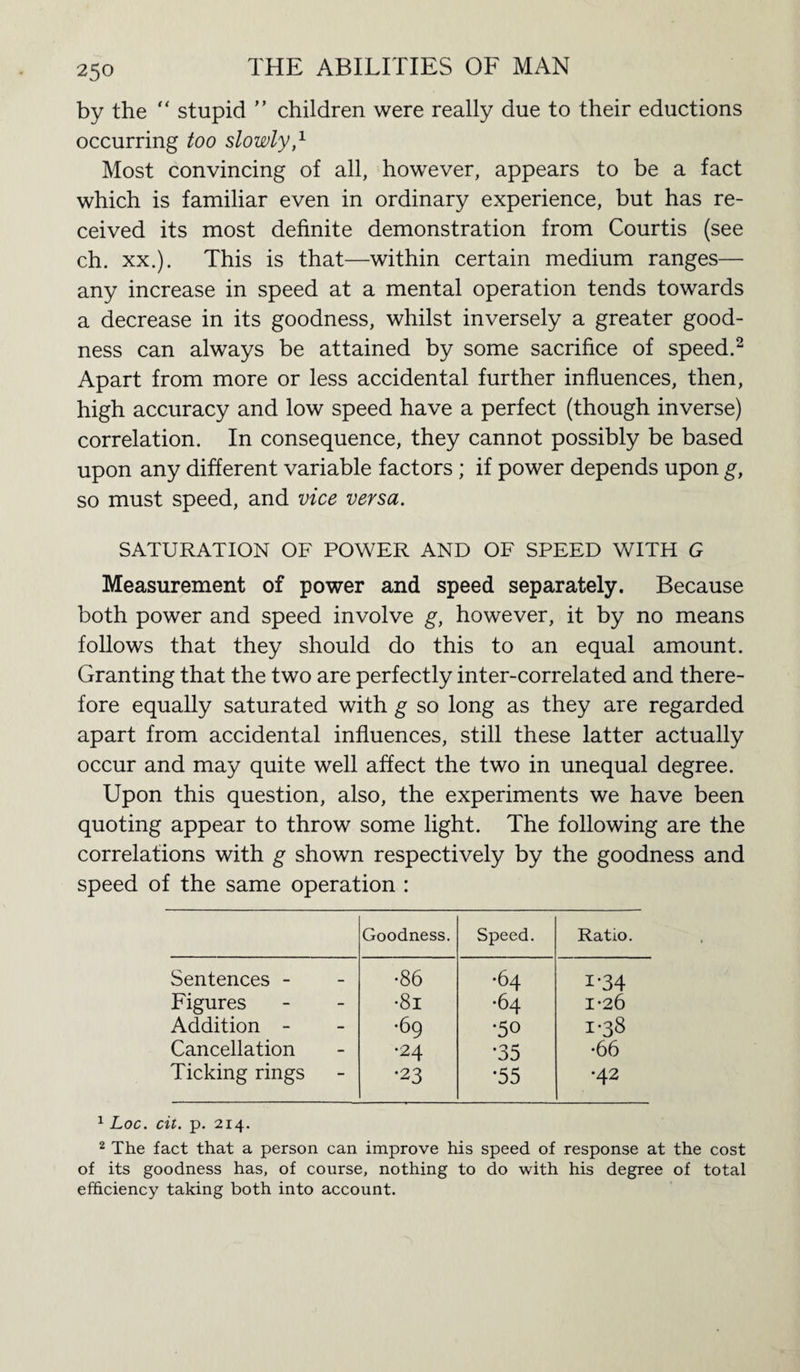 by the “ stupid ” children were really due to their eductions occurring too slowly,1 Most convincing of all, however, appears to be a fact which is familiar even in ordinary experience, but has re¬ ceived its most definite demonstration from Courtis (see ch. xx.). This is that—within certain medium ranges— any increase in speed at a mental operation tends towards a decrease in its goodness, whilst inversely a greater good¬ ness can always be attained by some sacrifice of speed.2 Apart from more or less accidental further influences, then, high accuracy and low speed have a perfect (though inverse) correlation. In consequence, they cannot possibly be based upon any different variable factors ; if power depends upon g, so must speed, and vice versa. SATURATION OF POWER AND OF SPEED WITH G Measurement of power and speed separately. Because both power and speed involve g, however, it by no means follows that they should do this to an equal amount. Granting that the two are perfectly inter-correlated and there¬ fore equally saturated with g so long as they are regarded apart from accidental influences, still these latter actually occur and may quite well affect the two in unequal degree. Upon this question, also, the experiments we have been quoting appear to throw some light. The following are the correlations with g shown respectively by the goodness and speed of the same operation : Goodness. Speed. Ratio. Sentences - •86 •64 i-34 Figures •81 •64 1*26 Addition - •69 •50 1-38 Cancellation •24 *35 •66 Ticking rings •23 *55 •42 1 Loc. cit. p. 214. 2 The fact that a person can improve his speed of response at the cost of its goodness has, of course, nothing to do with his degree of total efficiency taking both into account.