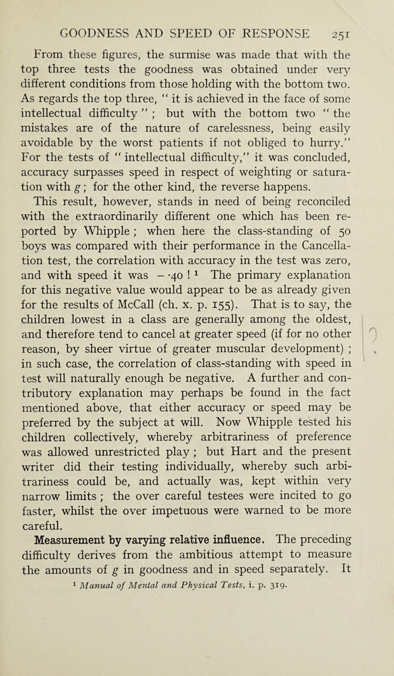 From these figures, the surmise was made that with the top three tests the goodness was obtained under very different conditions from those holding with the bottom two. As regards the top three, “ it is achieved in the face of some intellectual difficulty  ; but with the bottom two “ the mistakes are of the nature of carelessness, being easily avoidable by the worst patients if not obliged to hurry.” For the tests of “ intellectual difficulty,” it was concluded, accuracy surpasses speed in respect of weighting or satura¬ tion with g; for the other kind, the reverse happens. This result, however, stands in need of being reconciled with the extraordinarily different one which has been re¬ ported by Whipple ; when here the class-standing of 50 boys was compared with their performance in the Cancella¬ tion test, the correlation with accuracy in the test was zero, and with speed it was - -40 ! 1 The primary explanation for this negative value would appear to be as already given for the results of McCall (ch. x. p. 155). That is to say, the children lowest in a class are generally among the oldest, and therefore tend to cancel at greater speed (if for no other reason, by sheer virtue of greater muscular development) ; in such case, the correlation of class-standing with speed in test will naturally enough be negative. A further and con¬ tributory explanation may perhaps be found in the fact mentioned above, that either accuracy or speed may be preferred by the subject at will. Now Whipple tested his children collectively, whereby arbitrariness of preference was allowed unrestricted play ; but Hart and the present writer did their testing individually, whereby such arbi¬ trariness could be, and actually was, kept within very narrow limits ; the over careful testees were incited to go faster, whilst the over impetuous were warned to be more careful. Measurement by varying relative influence. The preceding difficulty derives from the ambitious attempt to measure the amounts of g in goodness and in speed separately. It 1 Manual of Mental and Physical Tests, i. p. 319.