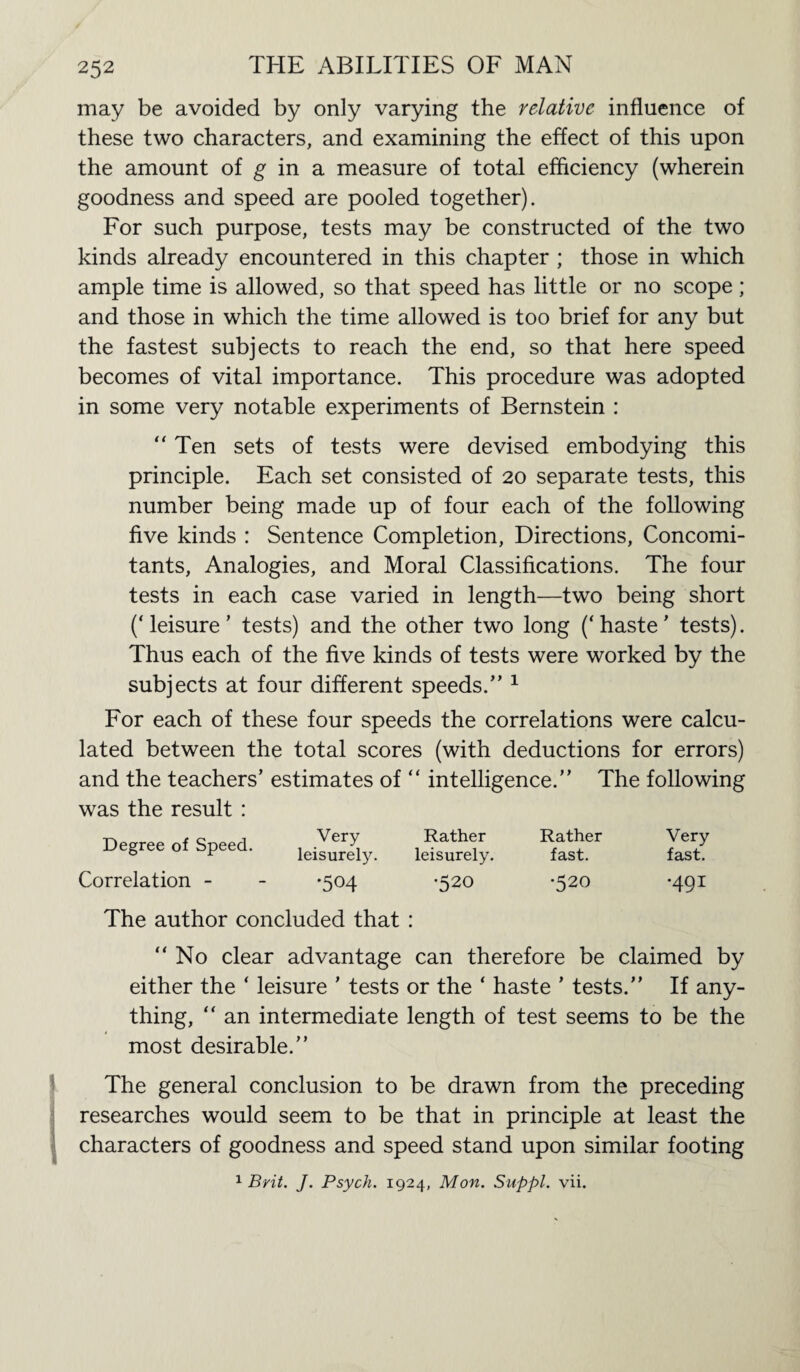 may be avoided by only varying the relative influence of these two characters, and examining the effect of this upon the amount of g in a measure of total efficiency (wherein goodness and speed are pooled together). For such purpose, tests may be constructed of the two kinds already encountered in this chapter ; those in which ample time is allowed, so that speed has little or no scope ; and those in which the time allowed is too brief for any but the fastest subjects to reach the end, so that here speed becomes of vital importance. This procedure was adopted in some very notable experiments of Bernstein : “ Ten sets of tests were devised embodying this principle. Each set consisted of 20 separate tests, this number being made up of four each of the following five kinds : Sentence Completion, Directions, Concomi¬ tants, Analogies, and Moral Classifications. The four tests in each case varied in length—two being short (‘leisure’ tests) and the other two long (‘haste’ tests). Thus each of the five kinds of tests were worked by the subjects at four different speeds.” 1 For each of these four speeds the correlations were calcu¬ lated between the total scores (with deductions for errors) and the teachers’ estimates of “ intelligence.” The following was the result : Degree of Speed. Correlation - Very Rather leisurely. leisurely. •504 *520 Rather fast. •520 Very fast. •491 The author concluded that : ‘‘No clear advantage can therefore be claimed by either the ‘ leisure ’ tests or the ‘ haste ’ tests.” If any¬ thing, “ an intermediate length of test seems to be the most desirable.” The general conclusion to be drawn from the preceding researches would seem to be that in principle at least the characters of goodness and speed stand upon similar footing 1 Brit. J. Psych. 1924, Mon. Suppl. vii.