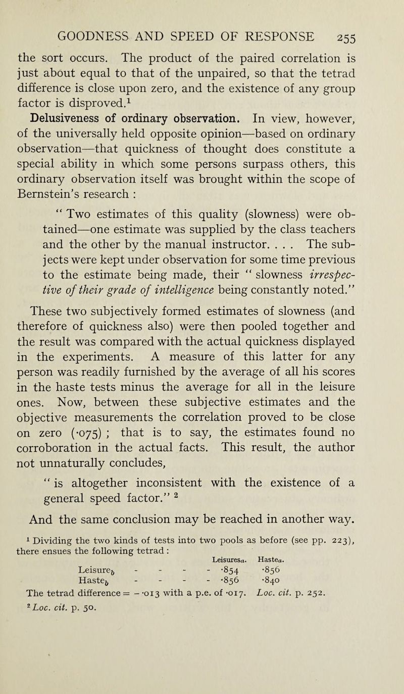 the sort occurs. The product of the paired correlation is just about equal to that of the unpaired, so that the tetrad difference is close upon zero, and the existence of any group factor is disproved.1 Delusiveness of ordinary observation. In view, however, of the universally held opposite opinion—based on ordinary observation—that quickness of thought does constitute a special ability in which some persons surpass others, this ordinary observation itself was brought within the scope of Bernstein’s research : “Two estimates of this quality (slowness) were ob¬ tained—one estimate was supplied by the class teachers and the other by the manual instructor. . . . The sub¬ jects were kept under observation for some time previous to the estimate being made, their “ slowness irrespec¬ tive of their grade of intelligence being constantly noted.” These two subjectively formed estimates of slowness (and therefore of quickness also) were then pooled together and the result was compared with the actual quickness displayed in the experiments. A measure of this latter for any person was readily furnished by the average of all his scores in the haste tests minus the average for all in the leisure ones. Now, between these subjective estimates and the objective measurements the correlation proved to be close on zero (-075) ; that is to say, the estimates found no corroboration in the actual facts. This result, the author not unnaturally concludes, “ is altogether inconsistent with the existence of a general speed factor.” 2 And the same conclusion may be reached in another way. 1 Dividing the two kinds of tests into two pools as before (see pp. 223), there ensues the following tetrad : Leisuresa. Hastea. Leisure& - -854 -856 Haste& - *856 *840 The tetrad difference = - -013 with a p.e. of -017. Loc. cit. p. 252. ?Loc. cit. p. 50.