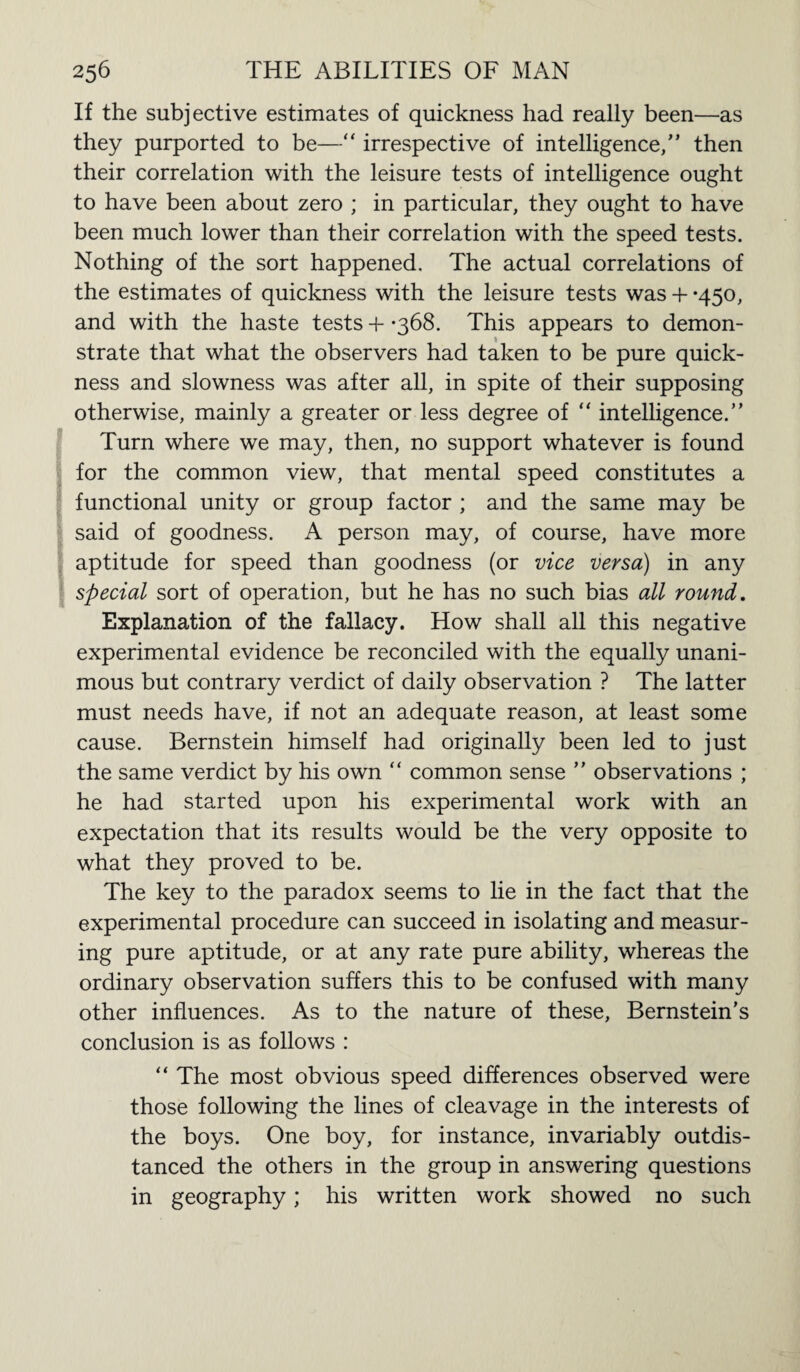 If the subjective estimates of quickness had really been—as they purported to be—“ irrespective of intelligence/’ then their correlation with the leisure tests of intelligence ought to have been about zero ; in particular, they ought to have been much lower than their correlation with the speed tests. Nothing of the sort happened. The actual correlations of the estimates of quickness with the leisure tests was + *450, and with the haste tests 4- -368. This appears to demon¬ strate that what the observers had taken to be pure quick¬ ness and slowness was after all, in spite of their supposing otherwise, mainly a greater or less degree of “ intelligence.” Turn where we may, then, no support whatever is found for the common view, that mental speed constitutes a functional unity or group factor ; and the same may be said of goodness. A person may, of course, have more aptitude for speed than goodness (or vice versa) in any special sort of operation, but he has no such bias all round. Explanation of the fallacy. How shall all this negative experimental evidence be reconciled with the equally unani¬ mous but contrary verdict of daily observation ? The latter must needs have, if not an adequate reason, at least some cause. Bernstein himself had originally been led to just the same verdict by his own “ common sense ” observations ; he had started upon his experimental work with an expectation that its results would be the very opposite to what they proved to be. The key to the paradox seems to lie in the fact that the experimental procedure can succeed in isolating and measur¬ ing pure aptitude, or at any rate pure ability, whereas the ordinary observation suffers this to be confused with many other influences. As to the nature of these, Bernstein’s conclusion is as follows : “ The most obvious speed differences observed were those following the lines of cleavage in the interests of the boys. One boy, for instance, invariably outdis¬ tanced the others in the group in answering questions in geography; his written work showed no such