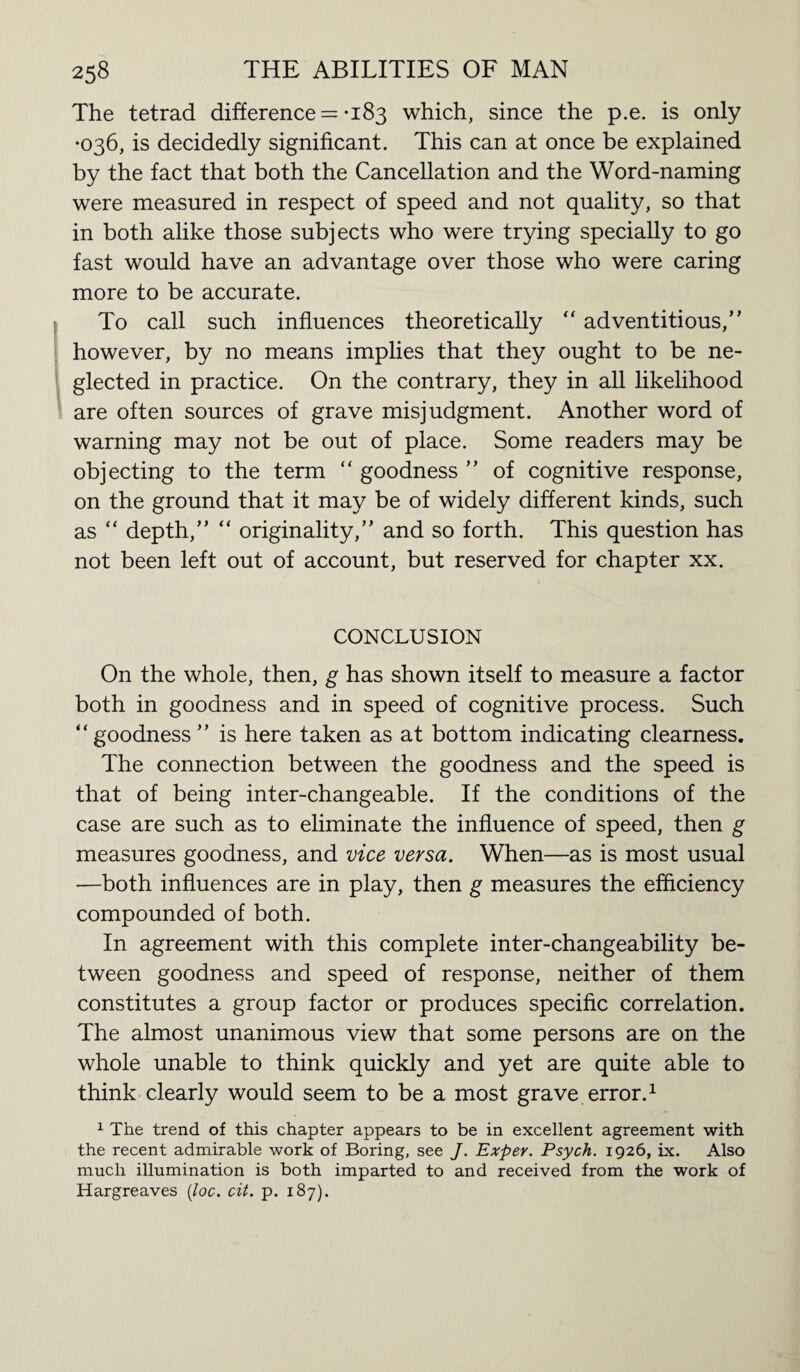 The tetrad difference = -183 which, since the p.e. is only •036, is decidedly significant. This can at once be explained by the fact that both the Cancellation and the Word-naming were measured in respect of speed and not quality, so that in both alike those subjects who were trying specially to go fast would have an advantage over those who were caring more to be accurate. To call such influences theoretically “ adventitious,” however, by no means implies that they ought to be ne¬ glected in practice. On the contrary, they in all likelihood are often sources of grave misjudgment. Another word of warning may not be out of place. Some readers may be objecting to the term “ goodness ” of cognitive response, on the ground that it may be of widely different kinds, such as “ depth,” “ originality,” and so forth. This question has not been left out of account, but reserved for chapter xx. CONCLUSION On the whole, then, g has shown itself to measure a factor both in goodness and in speed of cognitive process. Such ” goodness ” is here taken as at bottom indicating clearness. The connection between the goodness and the speed is that of being inter-changeable. If the conditions of the case are such as to eliminate the influence of speed, then g measures goodness, and vice versa. When—as is most usual —both influences are in play, then g measures the efficiency compounded of both. In agreement with this complete inter-changeability be¬ tween goodness and speed of response, neither of them constitutes a group factor or produces specific correlation. The almost unanimous view that some persons are on the whole unable to think quickly and yet are quite able to think clearly would seem to be a most grave error.1 1 The trend of this chapter appears to be in excellent agreement with the recent admirable work of Boring, see J. Exper. Psych. 1926, ix. Also much illumination is both imparted to and received from the work of Hargreaves (loc. cit. p. 187).