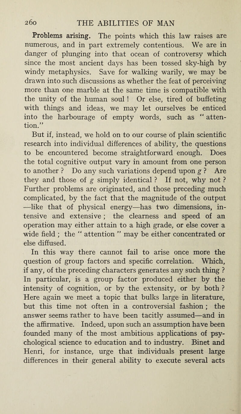 Problems arising. The points which this law raises are numerous, and in part extremely contentious. We are in danger of plunging into that ocean of controversy which since the most ancient days has been tossed sky-high by windy metaphysics. Save for walking warily, we may be drawn into such discussions as whether the feat of perceiving more than one marble at the same time is compatible with the unity of the human soul ! Or else, tired of buffeting with things and ideas, we may let ourselves be enticed into the harbourage of empty words, such as “ atten¬ tion. ” But if, instead, we hold on to our course of plain scientific research into individual differences of ability, the questions to be encountered become straightforward enough. Does the total cognitive output vary in amount from one person to another ? Do any such variations depend upon g ? Are they and those of g simply identical ? If not, why not ? Further problems are originated, and those preceding much complicated, by the fact that the magnitude of the output —like that of physical energy—has two dimensions, in¬ tensive and extensive; the clearness and speed of an operation may either attain to a high grade, or else cover a wide field ; the “ attention ” may be either concentrated or else diffused. In this way there cannot fail to arise once more the question of group factors and specific correlation. Which, if any, of the preceding characters generates any such thing ? In particular, is a group factor produced either by the intensity of cognition, or by the extensity, or by both ? Here again we meet a topic that bulks large in literature, but this time not often in a controversial fashion ; the answer seems rather to have been tacitly assumed—and in the affirmative. Indeed, upon such an assumption have been founded many of the most ambitious applications of psy¬ chological science to education and to industry. Binet and Henri, for instance, urge that individuals present large differences in their general ability to execute several acts