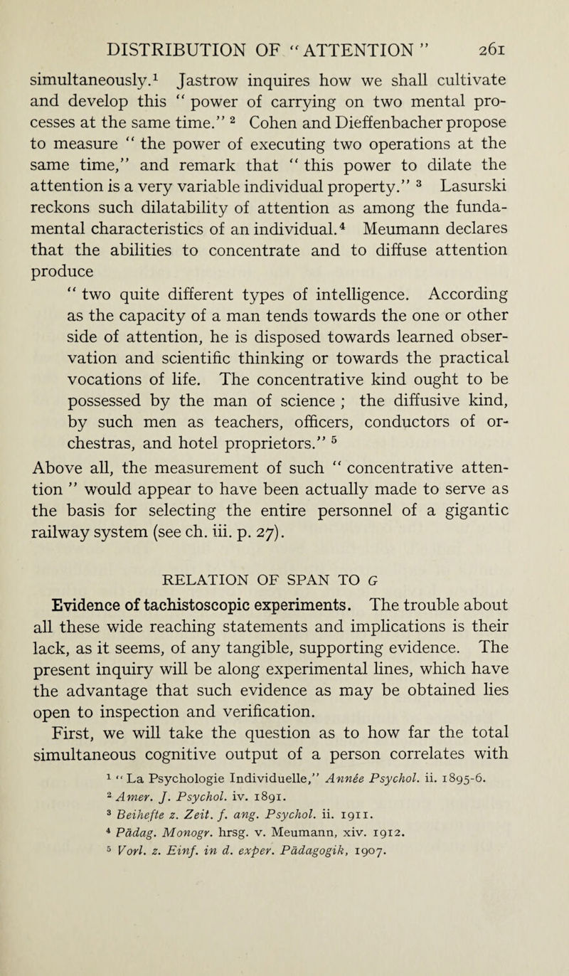 y j simultaneously.1 Jastrow inquires how we shall cultivate and develop this  power of carrying on two mental pro¬ cesses at the same time/'2 Cohen and Dieffenbacher propose to measure “ the power of executing two operations at the same time,” and remark that “ this power to dilate the attention is a very variable individual property.” 3 Lasurski reckons such dilatability of attention as among the funda¬ mental characteristics of an individual.4 Meumann declares that the abilities to concentrate and to diffuse attention produce “ two quite different types of intelligence. According as the capacity of a man tends towards the one or other side of attention, he is disposed towards learned obser¬ vation and scientific thinking or towards the practical vocations of life. The concentrative kind ought to be possessed by the man of science ; the diffusive kind, by such men as teachers, officers, conductors of or¬ chestras, and hotel proprietors.” 5 Above all, the measurement of such “ concentrative atten¬ tion ” would appear to have been actually made to serve as the basis for selecting the entire personnel of a gigantic railway system (see ch. iii. p. 27). RELATION OF SPAN TO G Evidence of tachistoscopic experiments. The trouble about all these wide reaching statements and implications is their lack, as it seems, of any tangible, supporting evidence. The present inquiry will be along experimental lines, which have the advantage that such evidence as may be obtained lies open to inspection and verification. First, we will take the question as to how far the total simultaneous cognitive output of a person correlates with 1 “La Psychologie Individuelle,” Annee Psychol, ii. 1895-6. 2 Amer. J. Psychol, iv. 1891. 3 Beihefte z. Zeit. f. ang. Psychol, ii. 1911. 4 Pddag. Monogr. hrsg. v. Meumann, xiv. 1912. 5 Vorl. z. Einf. in d. exper. Pddagogik, 1907.