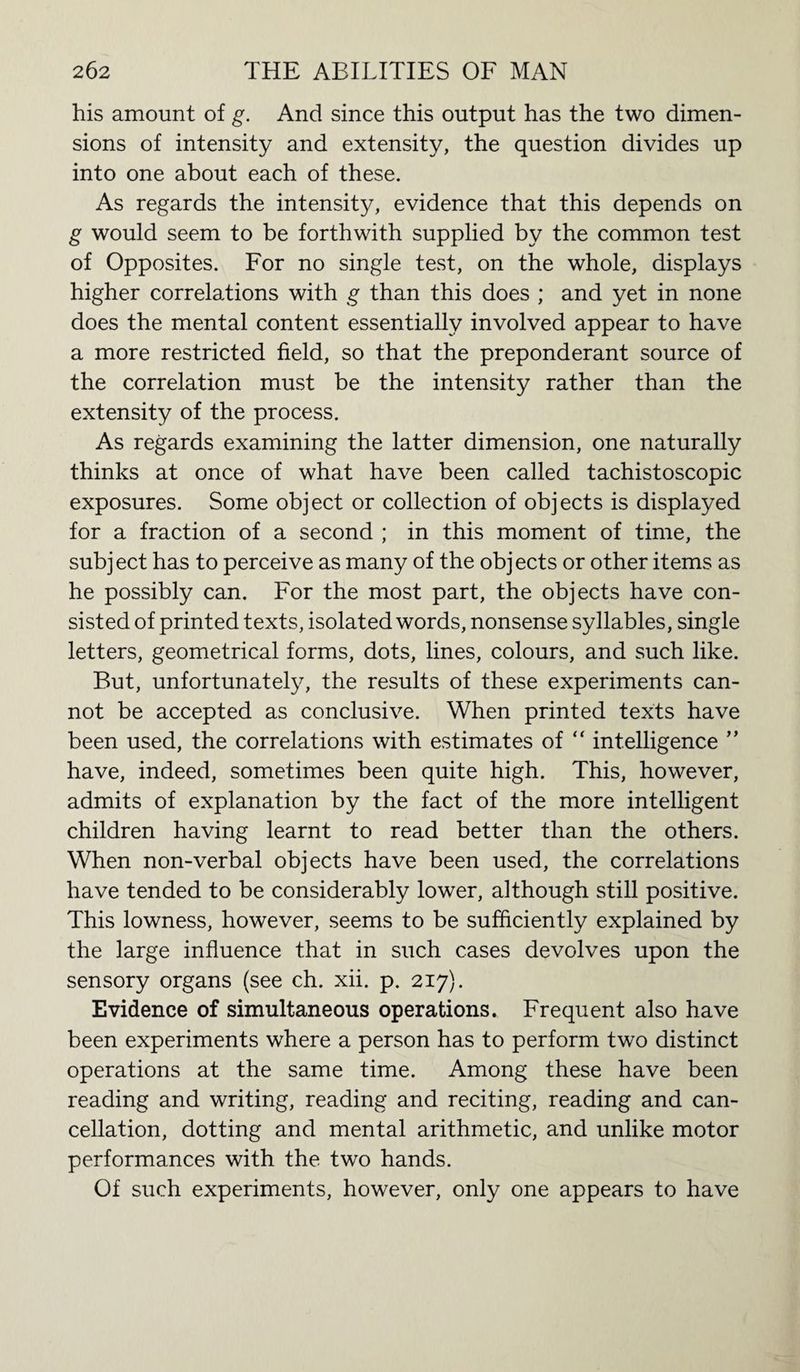 his amount of g. And since this output has the two dimen¬ sions of intensity and extensity, the question divides up into one about each of these. As regards the intensity, evidence that this depends on g would seem to be forthwith supplied by the common test of Opposites. For no single test, on the whole, displays higher correlations with g than this does ; and yet in none does the mental content essentially involved appear to have a more restricted field, so that the preponderant source of the correlation must be the intensity rather than the extensity of the process. As regards examining the latter dimension, one naturally thinks at once of what have been called tachistoscopic exposures. Some object or collection of objects is displayed for a fraction of a second ; in this moment of time, the subject has to perceive as many of the objects or other items as he possibly can. For the most part, the objects have con¬ sisted of printed texts, isolated words, nonsense syllables, single letters, geometrical forms, dots, lines, colours, and such like. But, unfortunately, the results of these experiments can¬ not be accepted as conclusive. When printed texts have been used, the correlations with estimates of “ intelligence ” have, indeed, sometimes been quite high. This, however, admits of explanation by the fact of the more intelligent children having learnt to read better than the others. When non-verbal objects have been used, the correlations have tended to be considerably lower, although still positive. This lowness, however, seems to be sufficiently explained by the large influence that in such cases devolves upon the sensory organs (see ch. xii. p. 217). Evidence of simultaneous operations. Frequent also have been experiments where a person has to perform two distinct operations at the same time. Among these have been reading and writing, reading and reciting, reading and can¬ cellation, dotting and mental arithmetic, and unlike motor performances with the two hands. Of such experiments, however, only one appears to have