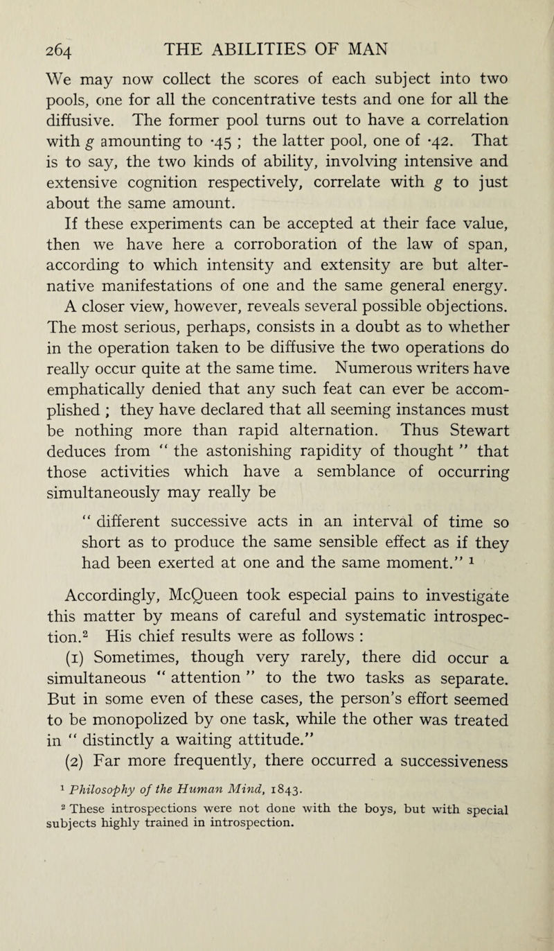 We may now collect the scores of each subject into two pools, one for all the concentrative tests and one for all the diffusive. The former pool turns out to have a correlation with g amounting to -45 ; the latter pool, one of *42. That is to say, the two kinds of ability, involving intensive and extensive cognition respectively, correlate with g to just about the same amount. If these experiments can be accepted at their face value, then we have here a corroboration of the law of span, according to which intensity and extensity are but alter¬ native manifestations of one and the same general energy. A closer view, however, reveals several possible objections. The most serious, perhaps, consists in a doubt as to whether in the operation taken to be diffusive the two operations do really occur quite at the same time. Numerous writers have emphatically denied that any such feat can ever be accom¬ plished ; they have declared that all seeming instances must be nothing more than rapid alternation. Thus Stewart deduces from “ the astonishing rapidity of thought ” that those activities which have a semblance of occurring simultaneously may really be “ different successive acts in an interval of time so short as to produce the same sensible effect as if they had been exerted at one and the same moment.” 1 Accordingly, McQueen took especial pains to investigate this matter by means of careful and systematic introspec¬ tion.2 His chief results were as follows : (1) Sometimes, though very rarely, there did occur a simultaneous “ attention ” to the two tasks as separate. But in some even of these cases, the person’s effort seemed to be monopolized by one task, while the other was treated in “ distinctly a waiting attitude.” (2) Far more frequently, there occurred a successiveness 1 Philosophy of the Human Mind, 1843. 2 These introspections were not done with the boys, but with special subjects highly trained in introspection.