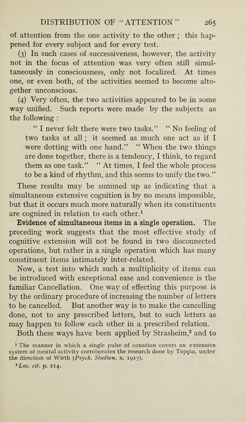 of attention from the one activity to the other ; this hap¬ pened for every subject and for every test. (3) In such cases of successiveness, however, the activity not in the focus of attention was very often still simul¬ taneously in consciousness, only not focalized. At times one, or even both, of the activities seemed to become alto¬ gether unconscious. (4) Very often, the two activities appeared to be in some way unified. Such reports were made by the subjects as the following : “ I never felt there were two tasks.” “ No feeling of two tasks at all; it seemed as much one act as if I were dotting with one hand.” “ When the two things are done together, there is a tendency, I think, to regard them as one task.” ” At times, I feel the whole process to be a kind of rhythm, and this seems to unify the two.” These results may be summed up as indicating that a simultaneous extensive cognition is by no means impossible, but that it occurs much more naturally when its constituents are cognized in relation to each other.1 Evidence of simultaneous items in a single operation. The preceding work suggests that the most effective study of cognitive extension will not be found in two disconnected operations, but rather in a single operation which has many constituent items intimately inter-related. Now, a test into which such a multiplicity of items can be introduced with exceptional ease and convenience is the familiar Cancellation. One way of effecting this purpose is by the ordinary procedure of increasing the number of letters to be cancelled. But another way is to make the cancelling done, not to any prescribed letters, but to such letters as may happen to follow each other in a prescribed relation. Both these ways have been applied by Strasheim,2 and to 1 The manner in which a single pulse of conation covers an extensive system of mental activity corroborates the research done by Top5iu, under the direction of Wirth [Psych. Studien, x. 1917). 2Loc. cit. p. 214.