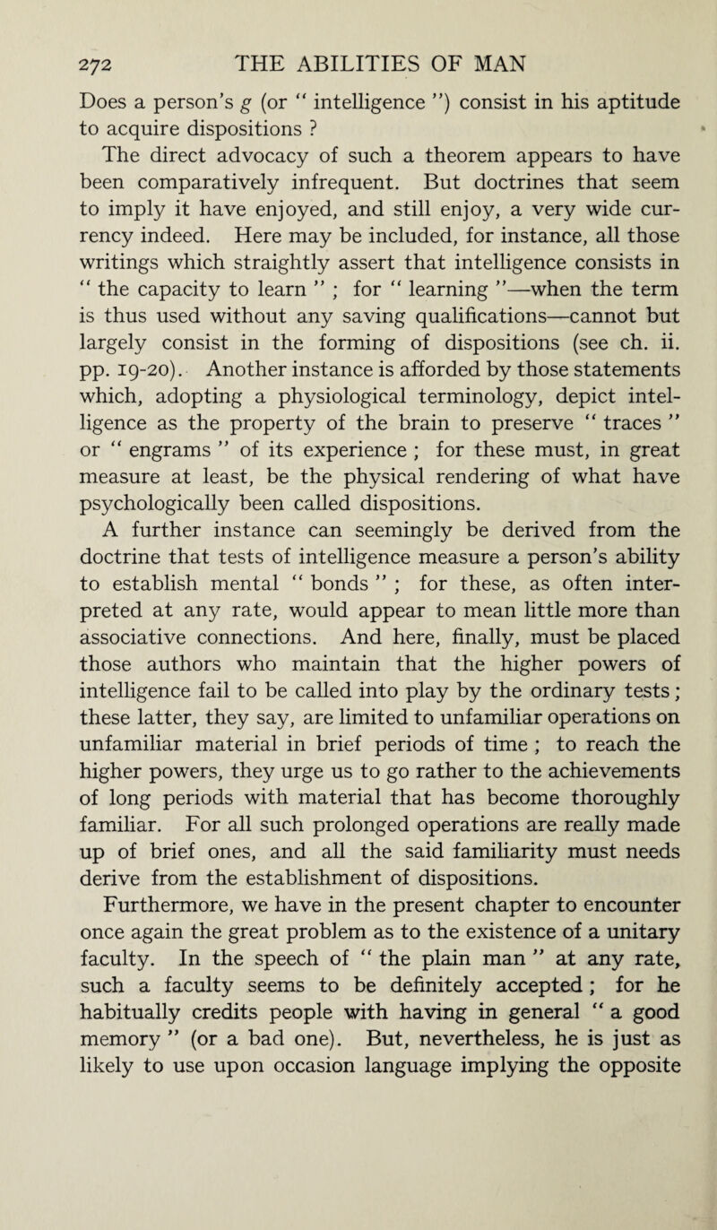 Does a person’s g (or “ intelligence ”) consist in his aptitude to acquire dispositions ? The direct advocacy of such a theorem appears to have been comparatively infrequent. But doctrines that seem to imply it have enjoyed, and still enjoy, a very wide cur¬ rency indeed. Here may be included, for instance, all those writings which straightly assert that intelligence consists in  the capacity to learn ” ; for “ learning ”—when the term is thus used without any saving qualifications—cannot but largely consist in the forming of dispositions (see ch. ii. pp. 19-20). Another instance is afforded by those statements which, adopting a physiological terminology, depict intel¬ ligence as the property of the brain to preserve “ traces ” or “ engrams ” of its experience ; for these must, in great measure at least, be the physical rendering of what have psychologically been called dispositions. A further instance can seemingly be derived from the doctrine that tests of intelligence measure a person’s ability to establish mental “ bonds ” ; for these, as often inter¬ preted at any rate, would appear to mean little more than associative connections. And here, finally, must be placed those authors who maintain that the higher powers of intelligence fail to be called into play by the ordinary tests; these latter, they say, are limited to unfamiliar operations on unfamiliar material in brief periods of time ; to reach the higher powers, they urge us to go rather to the achievements of long periods with material that has become thoroughly familiar. For all such prolonged operations are really made up of brief ones, and all the said familiarity must needs derive from the establishment of dispositions. Furthermore, we have in the present chapter to encounter once again the great problem as to the existence of a unitary faculty. In the speech of “ the plain man ” at any rate, such a faculty seems to be definitely accepted ; for he habitually credits people with having in general “ a good memory ” (or a bad one). But, nevertheless, he is just as likely to use upon occasion language implying the opposite