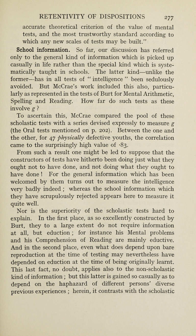 accurate theoretical criterion of the value of mental tests, and the most trustworthy standard according to which any new scales of tests may be built/’ School information. So far, our discussion has referred only to the general kind of information which is picked up casually in life rather than the special kind which is syste¬ matically taught in schools. The latter kind—unlike the former—has in all tests of “ intelligence ” been sedulously avoided. But McCrae’s work included this also, particu¬ larly as represented in the tests of Burt for Mental Arithmetic, Spelling and Reading. How far do such tests as these involve g ? To ascertain this, McCrae compared the pool of these scholastic tests with a series devised expressly to measure g (the Oral tests mentioned on p. 202). Between the one and the other, for 47 physically defective youths, the correlation came to the surprisingly high value of -83. From such a result one might be led to suppose that the constructors of tests have hitherto been doing just what they ought not to have done, and not doing what they ought to have done ! For the general information which has been welcomed by them turns out to measure the intelligence very badly indeed ; whereas the school information which they have scrupulously rejected appears here to measure it quite well. Nor is the superiority of the scholastic tests hard to explain. In the first place, as so excellently constructed by Burt, they to a large extent do not require information at all, but eduction ; for instance his Mental problems and his Comprehension of Reading are mainly eductive. And in the second place, even what does depend upon bare reproduction at the time of testing may nevertheless have depended on eduction at the time of being originally learnt. This last fact, no doubt, applies also to the non-scholastic kind of information ; but this latter is gained so casually as to depend on the haphazard of different persons’ diverse previous experiences ; herein, it contrasts with the scholastic