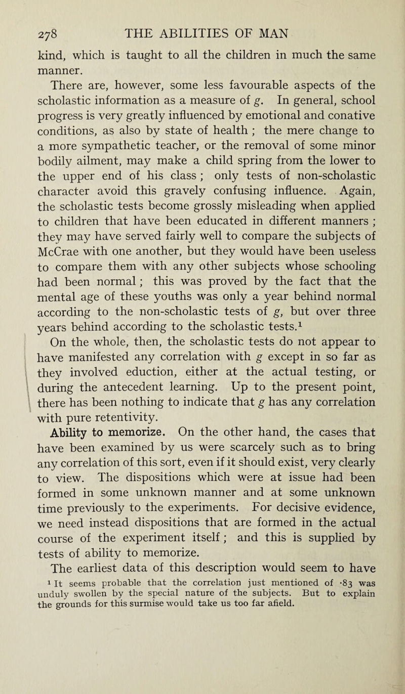 kind, which is taught to all the children in much the same manner. There are, however, some less favourable aspects of the scholastic information as a measure of g. In general, school progress is very greatly influenced by emotional and conative conditions, as also by state of health ; the mere change to a more sympathetic teacher, or the removal of some minor bodily ailment, may make a child spring from the lower to the upper end of his class ; only tests of non-scholastic character avoid this gravely confusing influence. Again, the scholastic tests become grossly misleading when applied to children that have been educated in different manners ; they may have served fairly well to compare the subjects of McCrae with one another, but they would have been useless to compare them with any other subjects whose schooling had been normal; this was proved by the fact that the mental age of these youths was only a year behind normal according to the non-scholastic tests of g, but over three years behind according to the scholastic tests.1 On the whole, then, the scholastic tests do not appear to have manifested any correlation with g except in so far as they involved eduction, either at the actual testing, or during the antecedent learning. Up to the present point, there has been nothing to indicate that g has any correlation with pure retentivity. Ability to memorize. On the other hand, the cases that have been examined by us were scarcely such as to bring any correlation of this sort, even if it should exist, very clearly to view. The dispositions which were at issue had been formed in some unknown manner and at some unknown time previously to the experiments. For decisive evidence, we need instead dispositions that are formed in the actual course of the experiment itself ; and this is supplied by tests of ability to memorize. The earliest data of this description would seem to have 1 It seems probable that the correlation just mentioned of *83 was unduly swollen by the special nature of the subjects. But to explain the grounds for this surmise would take us too far afield.