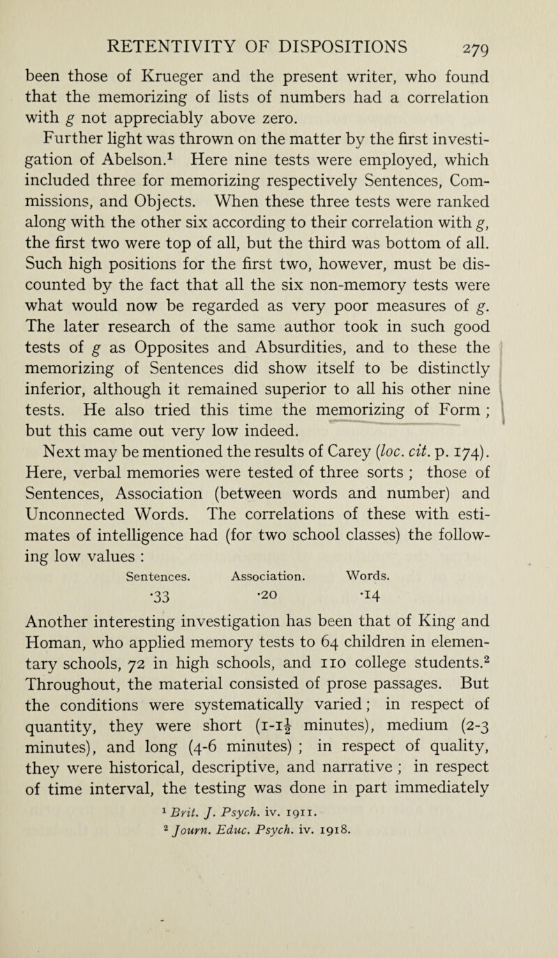 been those of Krueger and the present writer, who found that the memorizing of lists of numbers had a correlation with g not appreciably above zero. Further light was thrown on the matter by the first investi¬ gation of Abelson.1 Here nine tests were employed, which included three for memorizing respectively Sentences, Com¬ missions, and Objects. When these three tests were ranked along with the other six according to their correlation with g, the first two were top of all, but the third was bottom of all. Such high positions for the first two, however, must be dis¬ counted by the fact that all the six non-memory tests were what would now be regarded as very poor measures of g. The later research of the same author took in such good tests of g as Opposites and Absurdities, and to these the memorizing of Sentences did show itself to be distinctly inferior, although it remained superior to all his other nine tests. He also tried this time the memorizing of Form ; but this came out very low indeed. Next may be mentioned the results of Carey (loc. cit. p. 174). Here, verbal memories were tested of three sorts ; those of Sentences, Association (between words and number) and Unconnected Words. The correlations of these with esti¬ mates of intelligence had (for two school classes) the follow¬ ing low values : Sentences. Association. Words. •33 '20 *x4 Another interesting investigation has been that of King and Homan, who applied memory tests to 64 children in elemen¬ tary schools, 72 in high schools, and no college students.2 Throughout, the material consisted of prose passages. But the conditions were systematically varied; in respect of quantity, they were short (1-1J minutes), medium (2-3 minutes), and long (4-6 minutes) ; in respect of quality, they were historical, descriptive, and narrative ; in respect of time interval, the testing was done in part immediately 1 Brit. J. Psych, iv. 1911. 2 Journ. Educ. Psych, iv. 1918.