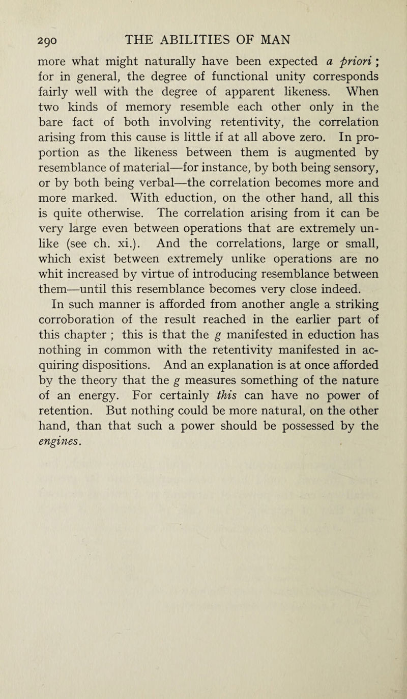 more what might naturally have been expected a priori ; for in general, the degree of functional unity corresponds fairly well with the degree of apparent likeness. When two kinds of memory resemble each other only in the bare fact of both involving retentivity, the correlation arising from this cause is little if at all above zero. In pro¬ portion as the likeness between them is augmented by resemblance of material—for instance, by both being sensory, or by both being verbal—the correlation becomes more and more marked. With eduction, on the other hand, all this is quite otherwise. The correlation arising from it can be very large even between operations that are extremely un¬ like (see ch. xi.). And the correlations, large or small, which exist between extremely unlike operations are no whit increased by virtue of introducing resemblance between them—until this resemblance becomes very close indeed. In such manner is afforded from another angle a striking corroboration of the result reached in the earlier part of this chapter ; this is that the g manifested in eduction has nothing in common with the retentivity manifested in ac¬ quiring dispositions. And an explanation is at once afforded by the theory that the g measures something of the nature of an energy. For certainly this can have no power of retention. But nothing could be more natural, on the other hand, than that such a power should be possessed by the engines.