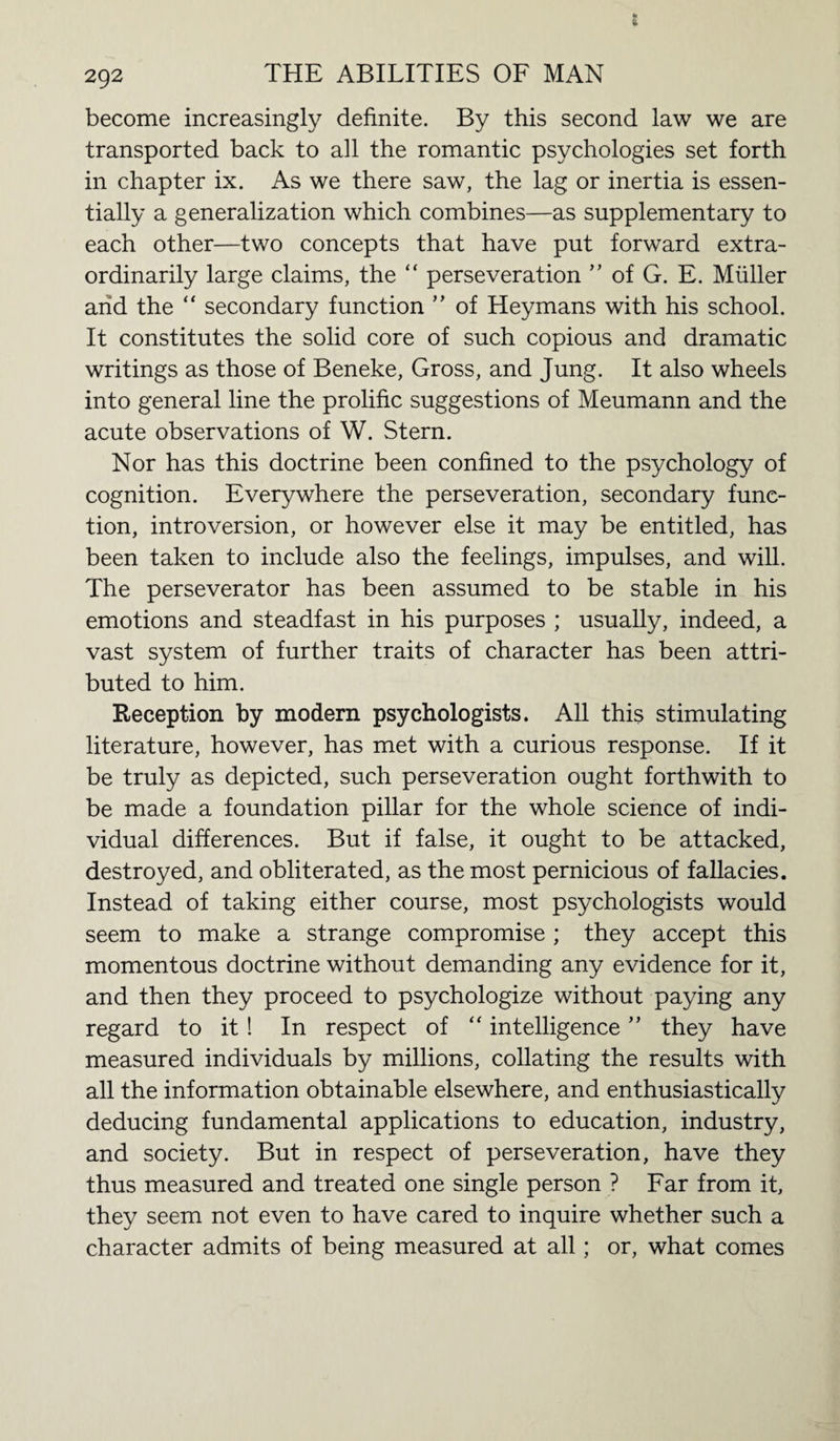 become increasingly definite. By this second law we are transported back to all the romantic psychologies set forth in chapter ix. As we there saw, the lag or inertia is essen¬ tially a generalization which combines—as supplementary to each other—two concepts that have put forward extra¬ ordinarily large claims, the “ perseveration ” of G. E. Muller and the “ secondary function ” of Heymans with his school. It constitutes the solid core of such copious and dramatic writings as those of Beneke, Gross, and Jung. It also wheels into general line the prolific suggestions of Meumann and the acute observations of W. Stern. Nor has this doctrine been confined to the psychology of cognition. Everywhere the perseveration, secondary func¬ tion, introversion, or however else it may be entitled, has been taken to include also the feelings, impulses, and will. The perseverator has been assumed to be stable in his emotions and steadfast in his purposes ; usually, indeed, a vast system of further traits of character has been attri¬ buted to him. Reception by modern psychologists. All this stimulating literature, however, has met with a curious response. If it be truly as depicted, such perseveration ought forthwith to be made a foundation pillar for the whole science of indi¬ vidual differences. But if false, it ought to be attacked, destroyed, and obliterated, as the most pernicious of fallacies. Instead of taking either course, most psychologists would seem to make a strange compromise ; they accept this momentous doctrine without demanding any evidence for it, and then they proceed to psychologize without paying any regard to it ! In respect of “ intelligence ” they have measured individuals by millions, collating the results with all the information obtainable elsewhere, and enthusiastically deducing fundamental applications to education, industry, and society. But in respect of perseveration, have they thus measured and treated one single person ? Far from it, they seem not even to have cared to inquire whether such a character admits of being measured at all; or, what comes