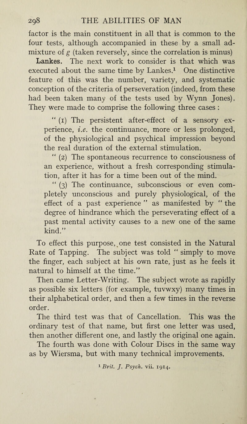 factor is the main constituent in all that is common to the four tests, although accompanied in these by a small ad¬ mixture of g (taken reversely, since the correlation is minus) Lankes. The next work to consider is that which was executed about the same time by Lankes.1 One distinctive feature of this was the number, variety, and systematic conception of the criteria of perseveration (indeed, from these had been taken many of the tests used by Wynn Jones). They were made to comprise the following three cases : “ (1) The persistent after-effect of a sensory ex¬ perience, i.e. the continuance, more or less prolonged, of the physiological and psychical impression beyond the real duration of the external stimulation. “ (2) The spontaneous recurrence to consciousness of an experience, without a fresh corresponding stimula¬ tion, after it has for a time been out of the mind. “ (3) The continuance, subconscious or even com¬ pletely unconscious and purely physiological, of the effect of a past experience ” as manifested by “ the degree of hindrance which the perseverating effect of a past mental activity causes to a new one of the same kind.” To effect this purpose^ one test consisted in the Natural Rate of Tapping. The subject was told “ simply to move the finger, each subject at his own rate, just as he feels it natural to himself at the time.” Then came Letter-Writing. The subject wrote as rapidly as possible six letters (for example, tuvwxy) many times in their alphabetical order, and then a few times in the reverse order. The third test was that of Cancellation. This was the ordinary test of that name, but first one letter was used, then another different one, and lastly the original one again. The fourth was done with Colour Discs in the same way as by Wiersma, but with many technical improvements.