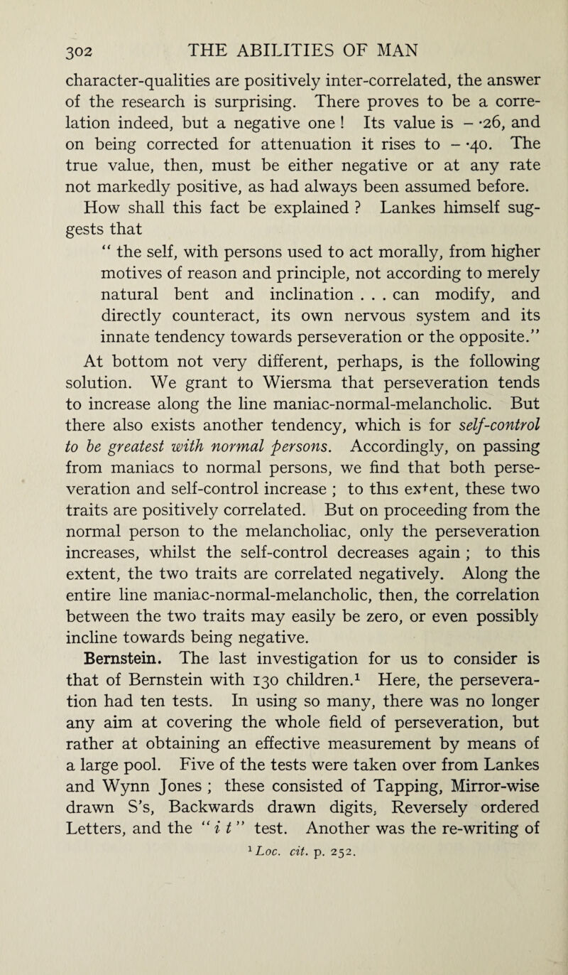 character-qualities are positively inter-correlated, the answer of the research is surprising. There proves to be a corre¬ lation indeed, but a negative one ! Its value is - -26, and on being corrected for attenuation it rises to - *40. The true value, then, must be either negative or at any rate not markedly positive, as had always been assumed before. How shall this fact be explained ? Lankes himself sug¬ gests that “ the self, with persons used to act morally, from higher motives of reason and principle, not according to merely natural bent and inclination . . . can modify, and directly counteract, its own nervous system and its innate tendency towards perseveration or the opposite.” At bottom not very different, perhaps, is the following solution. We grant to Wiersma that perseveration tends to increase along the line maniac-normal-melancholic. But there also exists another tendency, which is for self-control to be greatest with normal persons. Accordingly, on passing from maniacs to normal persons, we find that both perse¬ veration and self-control increase ; to this ex+ent, these two traits are positively correlated. But on proceeding from the normal person to the melancholiac, only the perseveration increases, whilst the self-control decreases again ; to this extent, the two traits are correlated negatively. Along the entire line maniac-normal-melancholic, then, the correlation between the two traits may easily be zero, or even possibly incline towards being negative. Bernstein. The last investigation for us to consider is that of Bernstein with 130 children.1 Here, the persevera¬ tion had ten tests. In using so many, there was no longer any aim at covering the whole field of perseveration, but rather at obtaining an effective measurement by means of a large pool. Five of the tests were taken over from Lankes and Wynn Jones ; these consisted of Tapping, Mirror-wise drawn S’s, Backwards drawn digits, Reversely ordered Letters, and the “ i t ” test. Another was the re-writing of 1 Loc. cit. p. 252.