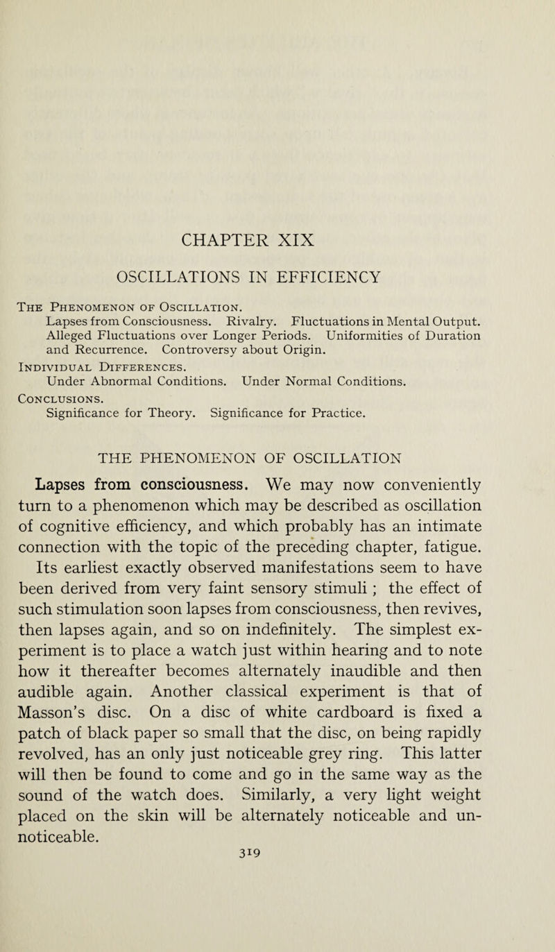 CHAPTER XIX OSCILLATIONS IN EFFICIENCY The Phenomenon of Oscillation. Lapses from Consciousness. Rivalry. Fluctuations in Mental Output. Alleged Fluctuations over Longer Periods. Uniformities of Duration and Recurrence. Controversy about Origin. Individual Differences. Under Abnormal Conditions. Under Normal Conditions. Conclusions. Significance for Theory. Significance for Practice. THE PHENOMENON OF OSCILLATION Lapses from consciousness. We may now conveniently turn to a phenomenon which may be described as oscillation of cognitive efficiency, and which probably has an intimate connection with the topic of the preceding chapter, fatigue. Its earliest exactly observed manifestations seem to have been derived from very faint sensory stimuli; the effect of such stimulation soon lapses from consciousness, then revives, then lapses again, and so on indefinitely. The simplest ex¬ periment is to place a watch just within hearing and to note how it thereafter becomes alternately inaudible and then audible again. Another classical experiment is that of Masson’s disc. On a disc of white cardboard is fixed a patch of black paper so small that the disc, on being rapidly revolved, has an only just noticeable grey ring. This latter will then be found to come and go in the same way as the sound of the watch does. Similarly, a very light weight placed on the skin will be alternately noticeable and un- noticeable. 3J9
