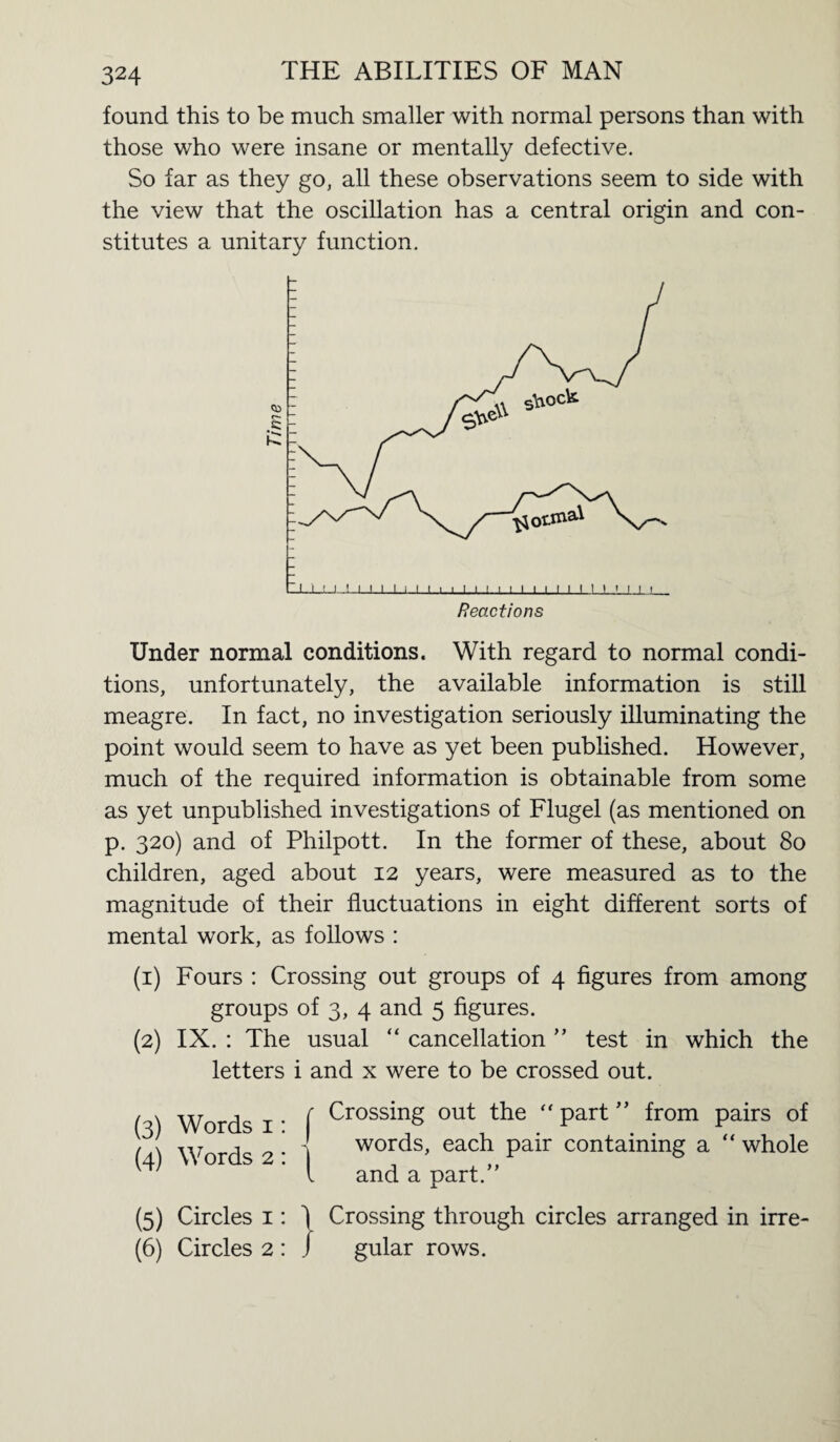 found this to be much smaller with normal persons than with those who were insane or mentally defective. So far as they go, all these observations seem to side with the view that the oscillation has a central origin and con¬ stitutes a unitary function. Under normal conditions. With regard to normal condi¬ tions, unfortunately, the available information is still meagre. In fact, no investigation seriously illuminating the point would seem to have as yet been published. However, much of the required information is obtainable from some as yet unpublished investigations of Flugel (as mentioned on p. 320) and of Philpott. In the former of these, about 80 children, aged about 12 years, were measured as to the magnitude of their fluctuations in eight different sorts of mental work, as follows : (1) Fours : Crossing out groups of 4 figures from among groups of 3, 4 and 5 figures. (2) IX. : The usual “ cancellation ” test in which the letters i and x were to be crossed out. (3) Words 1: (4) Words 2: Crossing out the  part ” from pairs of words, each pair containing a “ whole and a part.” (5) Circles 1: 1 Crossing through circles arranged in irre- (6) Circles 2 : / gular rows.