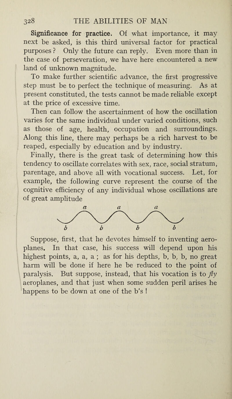 Significance for practice. Of what importance, it may next be asked, is this third universal factor for practical purposes ? Only the future can reply. Even more than in the case of perseveration, we have here encountered a new land of unknown magnitude. To make further scientific advance, the first progressive step must be to perfect the technique of measuring. As at present constituted, the tests cannot be made reliable except at the price of excessive time. Then can follow the ascertainment of how the oscillation varies for the same individual under varied conditions, such as those of age, health, occupation and surroundings. Along this line, there may perhaps be a rich harvest to be reaped, especially by education and by industry. Finally, there is the great task of determining how this tendency to oscillate correlates with sex, race, social stratum, parentage, and above all with vocational success. Let, for example, the following curve represent the course of the cognitive efficiency of any individual whose oscillations are of great amplitude a a a b b b b Suppose, first, that he devotes himself to inventing aero¬ planes. In that case, his success will depend upon his highest points, a, a, a ; as for his depths, b, b, b, no great harm will be done if here he be reduced to the point of paralysis. But suppose, instead, that his vocation is to fly aeroplanes, and that just when some sudden peril arises he happens to be down at one of the b’s !