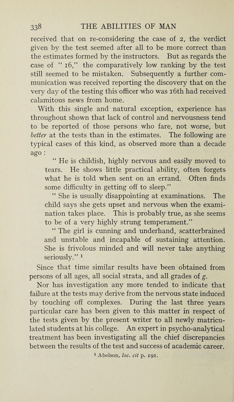 received that on re-considering the case of 2, the verdict given by the test seemed after all to be more correct than the estimates formed by the instructors. But as regards the case of “16,” the comparatively low ranking by the test still seemed to be mistaken. Subsequently a further com¬ munication was received reporting the discovery that on the very day of the testing this officer who was 16th had received calamitous news from home. With this single and natural exception, experience has throughout shown that lack of control and nervousness tend to be reported of those persons who fare, not worse, but better at the tests than in the estimates. The following are typical cases of this kind, as observed more than a decade ago : “ He is childish, highly nervous and easily moved to tears. He shows little practical ability, often forgets what he is told when sent on an errand. Often finds some difficulty in getting off to sleep.” “ She is usually disappointing at examinations. The child says she gets upset and nervous when the exami¬ nation takes place. This is probably true, as she seems to be of a very highly strung temperament.” “ The girl is cunning and underhand, scatterbrained and unstable and incapable of sustaining attention. She is frivolous minded and will never take anything seriously.” 1 Since that time similar results have been obtained from persons of all ages, all social strata, and all grades of g. Nor has investigation any more tended to indicate that failure at the tests may derive from the nervous state induced by touching off complexes. During the last three years particular care has been given to this matter in respect of the tests given by the present writer to all newly matricu¬ lated students at his college. An expert in psycho-analytical treatment has been investigating all the chief discrepancies between the results of the test and success of academic career. 1 Abelson, loc. cit p. 191.