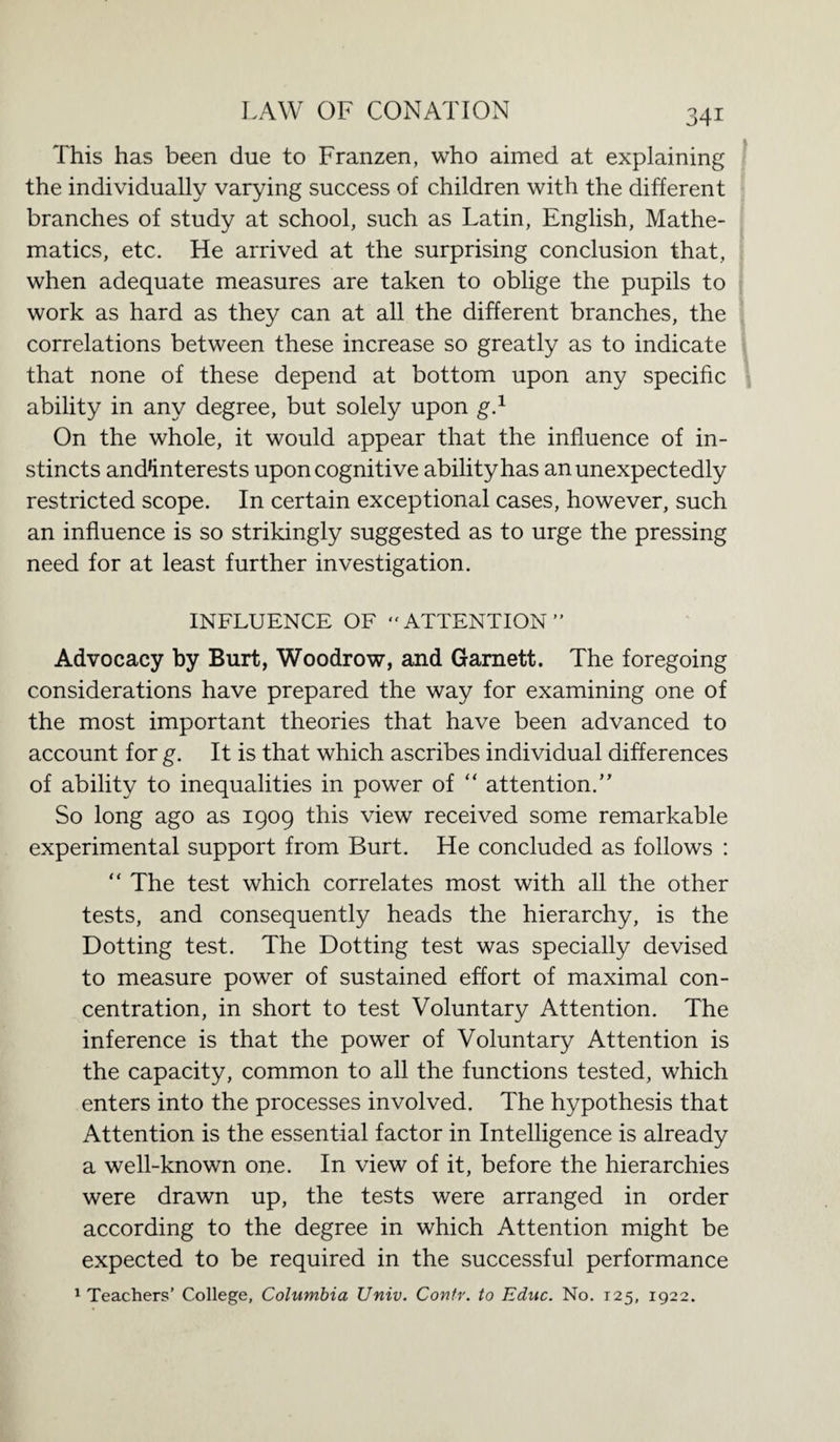 This has been due to Franzen, who aimed at explaining the individually varying success of children with the different branches of study at school, such as Latin, English, Mathe¬ matics, etc. He arrived at the surprising conclusion that, when adequate measures are taken to oblige the pupils to work as hard as they can at all the different branches, the correlations between these increase so greatly as to indicate that none of these depend at bottom upon any specific ability in any degree, but solely upon g.1 On the whole, it would appear that the influence of in¬ stincts and*interests upon cognitive ability has an unexpectedly restricted scope. In certain exceptional cases, however, such an influence is so strikingly suggested as to urge the pressing need for at least further investigation. INFLUENCE OF “ATTENTION” Advocacy by Burt, Woodrow, and Garnett. The foregoing considerations have prepared the way for examining one of the most important theories that have been advanced to account for g. It is that which ascribes individual differences of ability to inequalities in power of “ attention/' So long ago as 1909 this view received some remarkable experimental support from Burt. He concluded as follows : “ The test which correlates most with all the other tests, and consequently heads the hierarchy, is the Dotting test. The Dotting test was specially devised to measure power of sustained effort of maximal con¬ centration, in short to test Voluntary Attention. The inference is that the power of Voluntary Attention is the capacity, common to all the functions tested, which enters into the processes involved. The hypothesis that Attention is the essential factor in Intelligence is already a well-known one. In view of it, before the hierarchies were drawn up, the tests were arranged in order according to the degree in which Attention might be expected to be required in the successful performance 1 Teachers’ College, Columbia Univ. Contr. to Educ. No. 125, 1922.