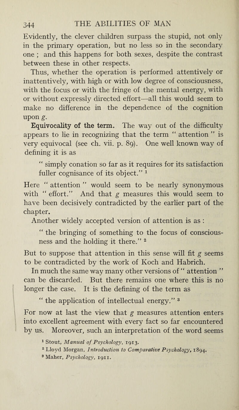 Evidently, the clever children surpass the stupid, not only in the primary operation, but no less so in the secondary one ; and this happens for both sexes, despite the contrast between these in other respects. Thus, whether the operation is performed attentively or inattentively, with high or with low degree of consciousness, with the focus or with the fringe of the mental energy, with or without expressly directed effort—all this would seem to make no difference in the dependence of the cognition upon g. Equivocality of the term. The way out of the difficulty appears to lie in recognizing that the term “ attention ” is very equivocal (see ch. vii. p. 89). One well known way of defining it is as “ simply conation so far as it requires for its satisfaction fuller cognisance of its object.” 1 Here “ attention ” would seem to be nearly synonymous with “ effort.” And that g measures this would seem to have been decisively contradicted by the earlier part of the chapter. Another widely accepted version of attention is as : “ the bringing of something to the focus of conscious¬ ness and the holding it there.” 2 But to suppose that attention in this sense will fit g seems to be contradicted by the work of Koch and Habrich. In much the same way many other versions of “ attention ” can be discarded. But there remains one where this is no longer the case. It is the defining of the term as “ the application of intellectual energy.” 3 For now at last the view that g measures attention enters into excellent agreement with every fact so far encountered by us. Moreover, such an interpretation of the word seems 1 Stout, Manual of Psychology, 1913. 2 Lloyd Morgan, Introduction to Comparative Psychology, 1894. 9 Maher, Psychology, 1911.