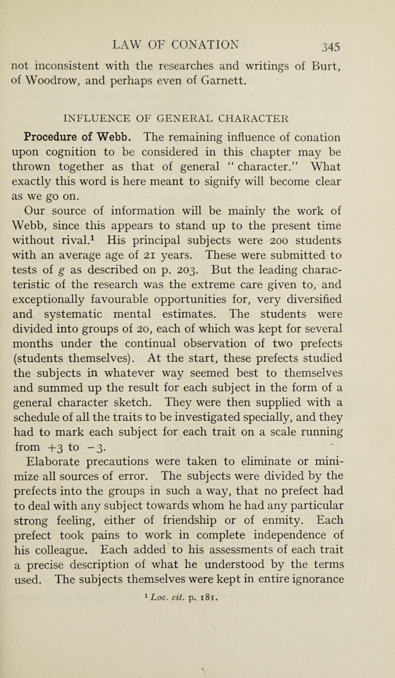 not inconsistent with the researches and writings of Burt, of Woodrow, and perhaps even of Garnett. INFLUENCE OF GENERAL CHARACTER Procedure of Webb. The remaining influence of conation upon cognition to be considered in this chapter may be thrown together as that of general “ character.” What exactly this word is here meant to signify will become clear as we go on. Our source of information will be mainly the work of Webb, since this appears to stand up to the present time without rival.1 His principal subjects were 200 students with an average age of 21 years. These were submitted to tests of g as described on p. 203. But the leading charac¬ teristic of the research was the extreme care given to, and exceptionally favourable opportunities for, very diversified and systematic mental estimates. The students were divided into groups of 20, each of which was kept for several months under the continual observation of two prefects (students themselves). At the start, these prefects studied the subjects in whatever way seemed best to themselves and summed up the result for each subject in the form of a general character sketch. They were then supplied with a schedule of all the traits to be investigated specially, and they had to mark each subject for each trait on a scale running from +3 to -3. Elaborate precautions were taken to eliminate or mini¬ mize all sources of error. The subjects were divided by the prefects into the groups in such a way, that no prefect had to deal with any subj ect towards whom he had any particular strong feeling, either of friendship or of enmity. Each prefect took pains to work in complete independence of his colleague. Each added to his assessments of each trait a precise description of what he understood by the terms used. The subjects themselves were kept in entire ignorance