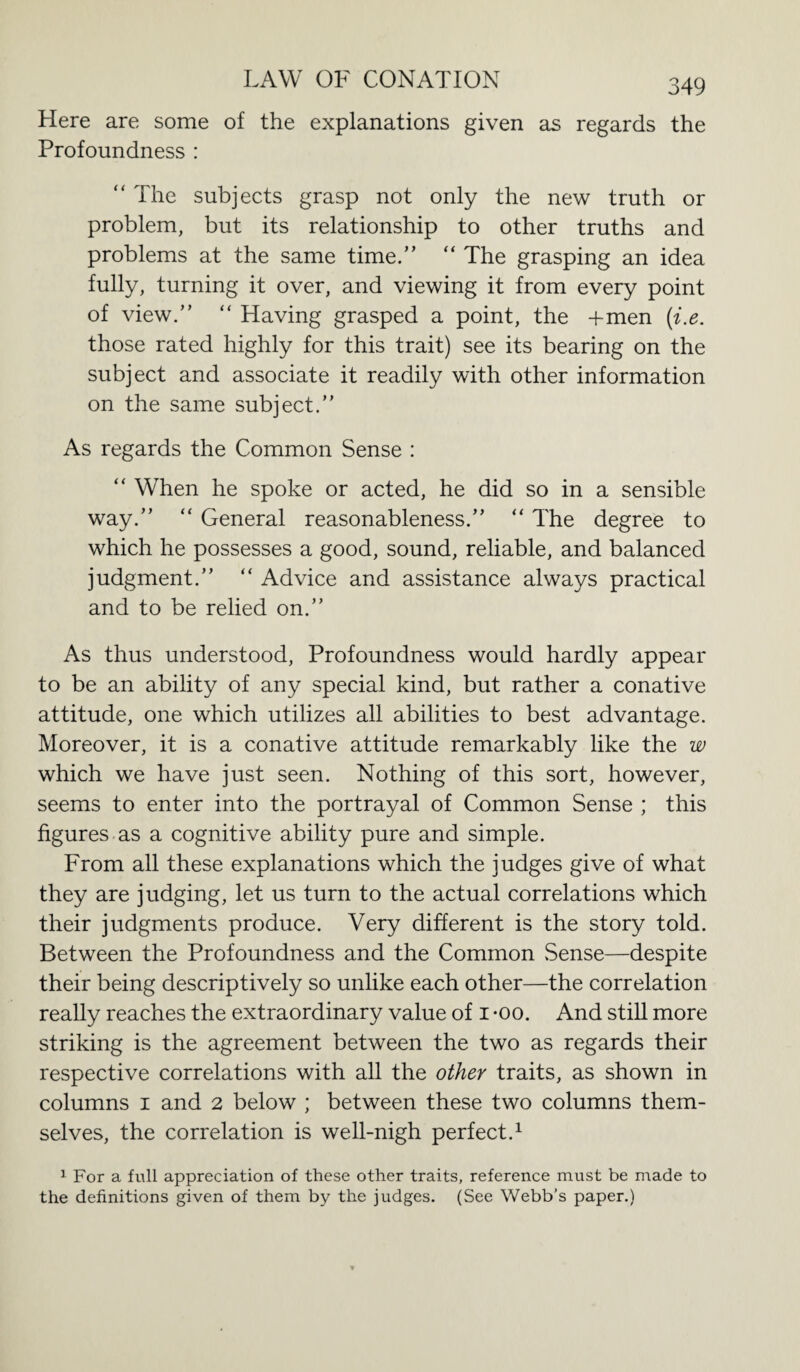 Here are some of the explanations given as regards the Profoundness : “ The subjects grasp not only the new truth or problem, but its relationship to other truths and problems at the same time.” “ The grasping an idea fully, turning it over, and viewing it from every point of view.” “ Having grasped a point, the +men (i.e. those rated highly for this trait) see its bearing on the subject and associate it readily with other information on the same subject.” As regards the Common Sense : “ When he spoke or acted, he did so in a sensible way.” “ General reasonableness.” “ The degree to which he possesses a good, sound, reliable, and balanced judgment.” “ Advice and assistance always practical and to be relied on.” As thus understood, Profoundness would hardly appear to be an ability of any special kind, but rather a conative attitude, one which utilizes all abilities to best advantage. Moreover, it is a conative attitude remarkably like the w which we have just seen. Nothing of this sort, however, seems to enter into the portrayal of Common Sense ; this figures as a cognitive ability pure and simple. From all these explanations which the judges give of what they are judging, let us turn to the actual correlations which their judgments produce. Very different is the story told. Between the Profoundness and the Common .Sense—despite their being descriptively so unlike each other—the correlation really reaches the extraordinary value of i *oo. And still more striking is the agreement between the two as regards their respective correlations with all the other traits, as shown in columns i and 2 below ; between these two columns them¬ selves, the correlation is well-nigh perfect.1 1 For a full appreciation of these other traits, reference must be made to the definitions given of them by the judges. (See Webb’s paper.)
