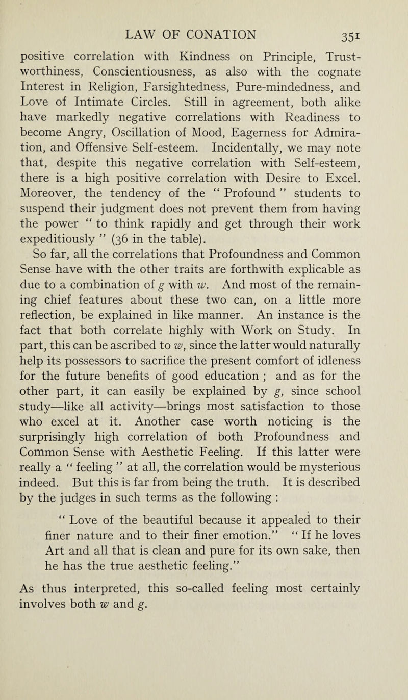 positive correlation with Kindness on Principle, Trust¬ worthiness. Conscientiousness, as also with the cognate Interest in Religion, Farsightedness, Pure-mindedness, and Love of Intimate Circles. Still in agreement, both alike have markedly negative correlations with Readiness to become Angry, Oscillation of Mood, Eagerness for Admira¬ tion, and Offensive Self-esteem. Incidentally, we may note that, despite this negative correlation with Self-esteem, there is a high positive correlation with Desire to Excel. Moreover, the tendency of the “ Profound ” students to suspend their judgment does not prevent them from having the power “ to think rapidly and get through their work expeditiously ” (36 in the table). So far, all the correlations that Profoundness and Common Sense have with the other traits are forthwith explicable as due to a combination of g with w. And most of the remain¬ ing chief features about these two can, on a little more reflection, be explained in like manner. An instance is the fact that both correlate highly with Work on Study. In part, this can be ascribed to w, since the latter would naturally help its possessors to sacrifice the present comfort of idleness for the future benefits of good education ; and as for the other part, it can easily be explained by g, since school study—like all activity—brings most satisfaction to those who excel at it. Another case worth noticing is the surprisingly high correlation of both Profoundness and Common Sense with Aesthetic Feeling. If this latter were really a “ feeling ” at all, the correlation would be mysterious indeed. But this is far from being the truth. It is described by the judges in such terms as the following : “ Love of the beautiful because it appealed to their finer nature and to their finer emotion.” “ If he loves Art and all that is clean and pure for its own sake, then he has the true aesthetic feeling.” As thus interpreted, this so-called feeling most certainly involves both w and g.