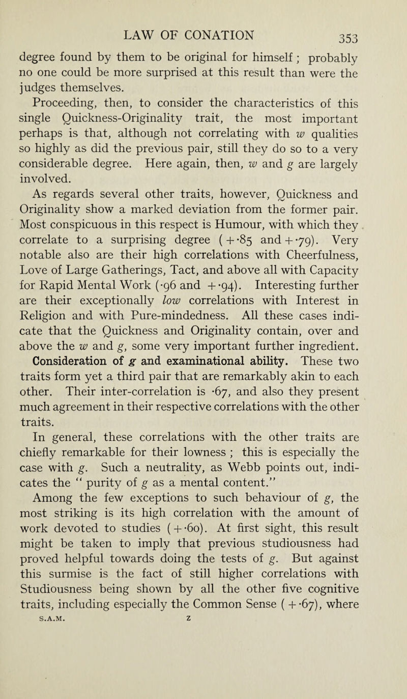 degree found by them to be original for himself ; probably no one could be more surprised at this result than were the judges themselves. Proceeding, then, to consider the characteristics of this single Quickness-Originality trait, the most important perhaps is that, although not correlating with w qualities so highly as did the previous pair, still they do so to a very considerable degree. Here again, then, w and g are largely involved. As regards several other traits, however, Quickness and Originality show a marked deviation from the former pair. Most conspicuous in this respect is Humour, with which they correlate to a surprising degree (+-85 and+*79). Very notable also are their high correlations with Cheerfulness, Love of Large Gatherings, Tact, and above all with Capacity for Rapid Mental Work (-96 and +-94). Interesting further are their exceptionally low correlations with Interest in Religion and with Pure-mindedness. All these cases indi¬ cate that the Quickness and Originality contain, over and above the w and g, some very important further ingredient. Consideration of g and examinational ability. These two traits form yet a third pair that are remarkably akin to each other. Their inter-correlation is *67, and also they present much agreement in their respective correlations with the other traits. In general, these correlations with the other traits are chiefly remarkable for their lowness ; this is especially the case with g. Such a neutrality, as Webb points out, indi¬ cates the “ purity of g as a mental content.” Among the few exceptions to such behaviour of g, the most striking is its high correlation with the amount of work devoted to studies ( + -6o). At first sight, this result might be taken to imply that previous studiousness had proved helpful towards doing the tests of g. But against this surmise is the fact of still higher correlations with Studiousness being shown by all the other five cognitive traits, including especially the Common Sense ( +-67), where S.A.M. Z