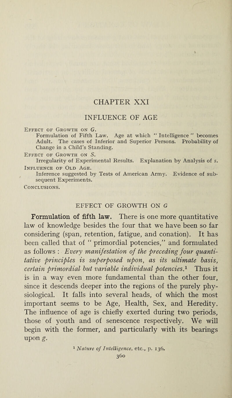 INFLUENCE OF AGE Effect of Growth on G. Formulation of Fifth Law. Age at which “ Intelligence ” becomes Adult. The cases of Inferior and Superior Persons. Probability of Change in a Child’s Standing. Effect of Growth on S. Irregularity of Experimental Results. Explanation by Analysis of s. Influence of Old Age. Inference suggested by Tests of American Army. Evidence of sub- sequent Experiments. Conclusions. EFFECT OF GROWTH ON G Formulation of fifth law. There is one more quantitative law of knowledge besides the four that we have been so far considering (span, retention, fatigue, and conation). It has been called that of “ primordial potencies,” and formulated as follows : Every manifestation of the preceding four quanti¬ tative principles is superposed upon, as its ultimate basis, certain primordial but variable individual potencies.1 Thus it is in a way even more fundamental than the other four, since it descends deeper into the regions of the purely phy¬ siological. It falls into several heads, of which the most important seems to be Age, Health, Sex, and Heredity. The influence of age is chiefly exerted during two periods, those of youth and of senescence respectively. We will begin with the former, and particularly with its bearings upon g. 1 Nature of Intelligence, etc., p. 136. 36°