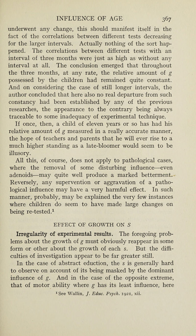 underwent any change, this should manifest itself in the fact of the correlations between different tests decreasing for the larger intervals. Actually nothing of the sort hap¬ pened. The correlations between different tests with an interval of three months were just as high as without any interval at all. The conclusion emerged that throughout the three months, at any rate, the relative amount of g possessed by the children had remained quite constant. And on considering the case of still longer intervals, the author concluded that here also no real departure from such constancy had been established by any of the previous researches, the appearance to the contrary being always traceable to some inadequacy of experimental technique. If once, then, a child of eleven years or so has had his relative amount of g measured in a really accurate manner, the hope of teachers and parents that he will ever rise to a much higher standing as a late-bloomer would seem to be illusory. All this, of course, does not apply to pathological cases, where the removal of some disturbing influence—even adenoids—may quite well produce a marked betterment. Reversely, any supervention or aggravation of a patho¬ logical influence may have a very harmful effect. In such manner, probably, may be explained the very few instances where children do seem to have made large changes on being re-tested.1 EFFECT OF GROWTH ON 5 Irregularity of experimental results. The foregoing prob¬ lems about the growth of g must obviously reappear in some form or other about the growth of each s. But the diffi¬ culties of investigation appear to be far greater still. In the case of abstract eduction, the s is generally hard to observe on account of its being masked by the dominant influence of g. And in the case of the opposite extreme, that of motor ability where g has its least influence, here 1 See Wallin, J. Educ. Psych. 1921, xii.
